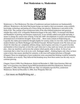 Post Modernism vs. Modernism
Modernism vs. Post Modernism The ideas of modernism and post modernism are fundamentally
different. Modernism is the belief that human beings can improve their environment, using scientific
knowledge, technology and putting all of those things into practice. Modernism is prevalent in the
field of arts. The concept of post modernism looks at the ideas behind modernism and questions
whether they really exist. (wikipedia) Modernism began in the early 1800 s. It emerged with Manet
and Baudelaire in painting and literature respectively. It was initially called avant garde and today it
means to change the current state of being. In the late 1800 s developments in science and technology
dominated most of modernist thoughts. Some of the ... Show more content on Helpwriting.net ...
Logically this makes post modernist thought eligible for scrutiny under its own rules. Some of the post
modern thinkers are Martin Heidegger and Michel Foucault. Michael Foucault wrote We must see our
rituals for what they are: completely arbitrary things, tired of games and irony, it is good to be dirty
and bearded, to have long hair, to look like a girl when one is a boy (and vice versa); one must put in
play , show up, transform, and reverse the systems which quietly order us about. As far as I am
concerned, that is what I try to do in my work. Heidegger added: ...thinking begins only when we have
come to know that reason, glorified for centuries, is the most stiff necked adversary of thought.
(Chagani) These two proponents of post modernism were concerned that thinking would be limited by
the standards set in society. They believed that breaking away from these norms was the only way to
continue growing.
Chagani, Fayaz (1998). Post Modernism. Retrieved December 4, 2006, from Geocities Web site:
http://www.geocities.com/Athens/Agora/9095/postmodernism.html Post Modernism. Retrieved
December 4, 2006, from Wikipedia Web site: http://en.wikipedia.org/wiki/Post_modernism
Modernism. Retrieved December 4, 2006, from Wikipedia Web site:
... Get more on HelpWriting.net ...
 