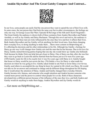 Anakin Skywalker And The Great Gatsby Compare And Contrast...
In our lives, some people can easily find the one person they want to spend the rest of their lives with.
In some cases, the one person they find feels the same way but in other circumstances, the feelings are
only one way. In George Lucas Star Wars: Episode III Revenge of the Sith and F.Scott Fitzgerald s
The Great Gatsby the audience is shown both of these scenarios from Anakin Skywalker and Padmé
Amidala, as well as Jay Gatsby and Daisy Buchanan. Through this novel and movie, the audience is
shown how much these men are truly influenced by the ones they love and how it affects their lives.
Both Anakin Skywalker and Jay Gatsby will do anything for their loved ones, from them changing
their everyday lives, to doing anything to make them ... Show more content on Helpwriting.net ...
It s affecting his decisions and his other relationships in his life. Although Jay Gatsby s feelings for
Daisy go one way it still changes how Gatsby acts and the man that he has become. Due to his love for
Daisy, Gatsby started throwing parties hoping that one day she would show up. Gatsby also befriends
Nick because he thinks Nick can help him get closer to Daisy. One of them was that, after she was free
they were to go back to Louisville and be married from her house just as if it were five years ago.
(109) Gatsby wants his life to be exactly how it was five years ago with Daisy in it. Gatsby bought
that house so Daisy would be just across the bay. (78) Gatsby s love for Daisy is what made his
decision on where he was going to live. Gatsby asked Jordan to ask Nick to invite Daisy over for tea.
Gatsby used others to accomplish the one thing he knew he wanted in life which was Daisy. He would
not take no for an answer and continued to change and do different things throughout his life hoping
that it would attract the attention of Daisy. Anakin and Gatsby changed their everyday lifestyle.
Gatsby became rich, famous, and someone who sought attention and Anakin became someone who
wanted more power and the power to control when people live or die. Both of these characters
developed into a different person because of the influence of the ones they love, and both Anakin and
Gatsby would do anything to make them happy. Anakin Skywalker and Jay Gatsby would do
... Get more on HelpWriting.net ...
 