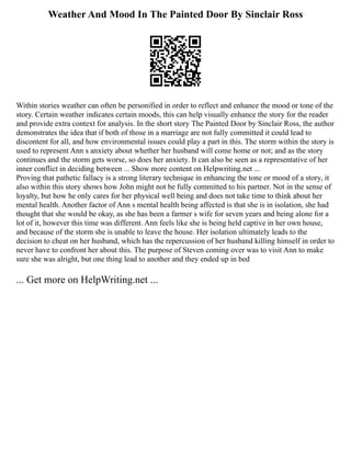 Weather And Mood In The Painted Door By Sinclair Ross
Within stories weather can often be personified in order to reflect and enhance the mood or tone of the
story. Certain weather indicates certain moods, this can help visually enhance the story for the reader
and provide extra context for analysis. In the short story The Painted Door by Sinclair Ross, the author
demonstrates the idea that if both of those in a marriage are not fully committed it could lead to
discontent for all, and how environmental issues could play a part in this. The storm within the story is
used to represent Ann s anxiety about whether her husband will come home or not; and as the story
continues and the storm gets worse, so does her anxiety. It can also be seen as a representative of her
inner conflict in deciding between ... Show more content on Helpwriting.net ...
Proving that pathetic fallacy is a strong literary technique in enhancing the tone or mood of a story, it
also within this story shows how John might not be fully committed to his partner. Not in the sense of
loyalty, but how he only cares for her physical well being and does not take time to think about her
mental health. Another factor of Ann s mental health being affected is that she is in isolation, she had
thought that she would be okay, as she has been a farmer s wife for seven years and being alone for a
lot of it, however this time was different. Ann feels like she is being held captive in her own house,
and because of the storm she is unable to leave the house. Her isolation ultimately leads to the
decision to cheat on her husband, which has the repercussion of her husband killing himself in order to
never have to confront her about this. The purpose of Steven coming over was to visit Ann to make
sure she was alright, but one thing lead to another and they ended up in bed
... Get more on HelpWriting.net ...
 
