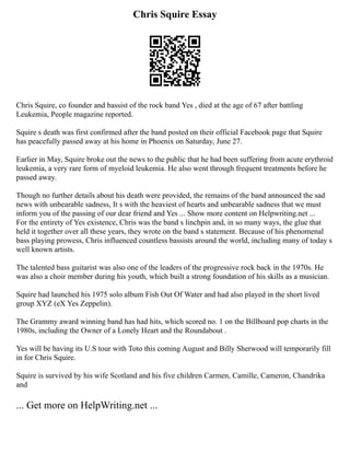 Chris Squire Essay
Chris Squire, co founder and bassist of the rock band Yes , died at the age of 67 after battling
Leukemia, People magazine reported.
Squire s death was first confirmed after the band posted on their official Facebook page that Squire
has peacefully passed away at his home in Phoenix on Saturday, June 27.
Earlier in May, Squire broke out the news to the public that he had been suffering from acute erythroid
leukemia, a very rare form of myeloid leukemia. He also went through frequent treatments before he
passed away.
Though no further details about his death were provided, the remains of the band announced the sad
news with unbearable sadness, It s with the heaviest of hearts and unbearable sadness that we must
inform you of the passing of our dear friend and Yes ... Show more content on Helpwriting.net ...
For the entirety of Yes existence, Chris was the band s linchpin and, in so many ways, the glue that
held it together over all these years, they wrote on the band s statement. Because of his phenomenal
bass playing prowess, Chris influenced countless bassists around the world, including many of today s
well known artists.
The talented bass guitarist was also one of the leaders of the progressive rock back in the 1970s. He
was also a choir member during his youth, which built a strong foundation of his skills as a musician.
Squire had launched his 1975 solo album Fish Out Of Water and had also played in the short lived
group XYZ (eX Yes Zeppelin).
The Grammy award winning band has had hits, which scored no. 1 on the Billboard pop charts in the
1980s, including the Owner of a Lonely Heart and the Roundabout .
Yes will be having its U.S tour with Toto this coming August and Billy Sherwood will temporarily fill
in for Chris Squire.
Squire is survived by his wife Scotland and his five children Carmen, Camille, Cameron, Chandrika
and
... Get more on HelpWriting.net ...
 