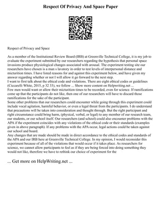 Respect Of Privacy And Space Paper
Respect of Privacy and Space
As a member of the Institutional Review Board (IRB) at Greenville Technical College, it is my job to
evaluate the experiment submitted by our researchers regarding the hypothesis that personal space
invasions produce physiological changes associated with arousal. The experiment testing site our
researchers have chosen is a man s lavatory in order to test levels of interpersonal distance and
micturition times. I have listed reasons for and against this experiment below, and have given my
answer regarding whether or not I will allow it go forward to the next step.
I want to first talk about the ethical code and violations. There are eight ethical codes or guidelines
(Ciccarelli White, 2015, p 32 33), we follow ... Show more content on Helpwriting.net ...
Few men would want or allow their micturition times to be recorded, even for science. If ramifications
come up that the participants do not like, then one of our researchers will have to discard those
ramifications for the sake of the participant.
Some other problems that our researchers could encounter while going through this experiment could
include vocal agitation, harmful behavior, or even a legal threat from the participants. I do understand
that precautions will be taken into consideration and thought through. But the right participant and
right circumstance could bring harm, (physical, verbal, or legal) to any member of our research team,
our students, or our school itself. Our researchers (and school) could also encounter problems with the
APA if the experiment coincides with any violations of the ethical code or their standards (examples
given in above paragraph). If any problems with the APA occur, legal actions could be taken against
our school and board.
Any changes that are made should be made in direct accordance to the ethical codes and standards of
the APA and our IRB here at Greenville Technical College. In my opinion, I would reconsider this
experiment because of all of the violations that would occur if it takes place. As researchers for
science, we cannot allow participants to feel as if they are being forced into doing something they
would not like, therefore we have to rethink our choice of experiment for the
... Get more on HelpWriting.net ...
 