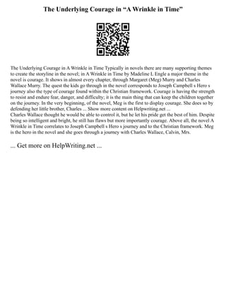 The Underlying Courage in “A Wrinkle in Time”
The Underlying Courage in A Wrinkle in Time Typically in novels there are many supporting themes
to create the storyline in the novel; in A Wrinkle in Time by Madeline L Engle a major theme in the
novel is courage. It shows in almost every chapter, through Margaret (Meg) Murry and Charles
Wallace Murry. The quest the kids go through in the novel corresponds to Joseph Campbell s Hero s
journey also the type of courage found within the Christian framework. Courage is having the strength
to resist and endure fear, danger, and difficulty; it is the main thing that can keep the children together
on the journey. In the very beginning, of the novel, Meg is the first to display courage. She does so by
defending her little brother, Charles ... Show more content on Helpwriting.net ...
Charles Wallace thought he would be able to control it, but he let his pride get the best of him. Despite
being so intelligent and bright, he still has flaws but more importantly courage. Above all, the novel A
Wrinkle in Time correlates to Joseph Campbell s Hero s journey and to the Christian framework. Meg
is the hero in the novel and she goes through a journey with Charles Wallace, Calvin, Mrs.
... Get more on HelpWriting.net ...
 