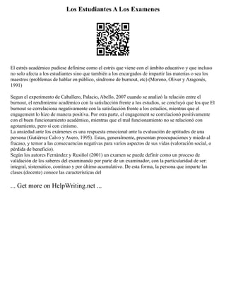 Los Estudiantes A Los Examenes
El estrés académico pudiese definirse como el estrés que viene con el ámbito educativo y que incluso
no solo afecta a los estudiantes sino que también a los encargados de impartir las materias o sea los
maestros (problemas de hablar en público, síndrome de burnout, etc) (Moreno, Oliver y Aragonés,
1991)
Segun el experimento de Caballero, Palacio, Abello, 2007 cuando se analizó la relación entre el
burnout, el rendimiento académico con la satisfacción frente a los estudios, se concluyó que los que El
burnout se correlaciona negativamente con la satisfacción frente a los estudios, mientras que el
engagement lo hizo de manera positiva. Por otra parte, el engagement se correlacionó positivamente
con el buen funcionamiento académico, mientras que el mal funcionamiento no se relacionó con
agotamiento, pero sí con cinismo.
La ansiedad ante los exámenes es una respuesta emocional ante la evaluación de aptitudes de una
persona (Gutiérrez Calvo y Avero, 1995). Estas, generalmente, presentan preocupaciones y miedo al
fracaso, y temor a las consecuencias negativas para varios aspectos de sus vidas (valoración social, o
pérdida de beneficio).
Según los autores Fernández y Rusiñol (2001) un examen se puede definir como un proceso de
validación de los saberes del examinando por parte de un examinador, con la particularidad de ser:
integral, sistemático, continuo y por último acumulativo. De esta forma, la persona que imparte las
clases (docente) conoce las características del
... Get more on HelpWriting.net ...
 