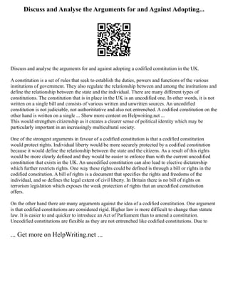Discuss and Analyse the Arguments for and Against Adopting...
Discuss and analyse the arguments for and against adopting a codified constitution in the UK.
A constitution is a set of rules that seek to establish the duties, powers and functions of the various
institutions of government. They also regulate the relationship between and among the institutions and
define the relationship between the state and the individual. There are many different types of
constitutions. The constitution that is in place in the UK is an uncodified one. In other words, it is not
written on a single bill and consists of various written and unwritten sources. An uncodified
constitution is not judiciable, not authorititative and also not entrenched. A codified constitution on the
other hand is written on a single ... Show more content on Helpwriting.net ...
This would strengthen citizenship as it creates a clearer sense of political identity which may be
particularly important in an increasingly multicultural society.
One of the strongest arguments in favour of a codified constitution is that a codified constitution
would protect rights. Individual liberty would be more securely protected by a codified constitution
because it would define the relationship between the state and the citizens. As a result of this rights
would be more clearly defined and they would be easier to enforce than with the current uncodified
constitution that exists in the UK. An uncodified constitution can also lead to elective dictatorship
which further restricts rights. One way these rights could be defined is through a bill or rights in the
codified constitution. A bill of rights is a document that specifies the rights and freedoms of the
individual, and so defines the legal extent of civil liberty. In Britain there is no bill of rights on
terrorism legislation which exposes the weak protection of rights that an uncodified constitution
offers.
On the other hand there are many arguments against the idea of a codified constitution. One argument
is that codified constitutions are considered rigid. Higher law is more difficult to change than statute
law. It is easier to and quicker to introduce an Act of Parliament than to amend a constitution.
Uncodified constitutions are flexible as they are not entrenched like codified constitutions. Due to
... Get more on HelpWriting.net ...
 