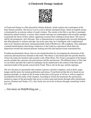 A Clockwork Orange Analysis
A Clockwork Orange is a film directed by Stanley Kubrick, which explores the examination of the
baser human emotions. The movie is set in a not so distant ,dystopian future, where an English society
is dominated by an extreme culture of youth violence. The society in the film is one that is seemingly
dictated by primal instincts, a society where murder and rape are commonplace and sexuality manages
to penetrate the facets of their culture; appearing everyone from clothing to home decor. The story is
told by the protagonist, Alex DeLarge. Alex is characterized as a psychopath and a juvenile delinquent
that finds pleasure in violence and rape, but at the same time, he is intelligent with a sophisticated
taste in art, literature and music, being particularly fond of Beethoven s 9th symphony. Alex undergoes
a mental transformation when being a subjective to the Ludovico experiment which alters his
disposition towards the immoral pleasure seeking activities that had previously entertained him.
Freudian psychoanalytic theory aims to cure mental disorders by investigating the interaction of the
conscious and unconscious elements in the mind. This theory is also based upon the specific theories
of how the mind, the insitincts and secuality work, (Peter Berry, 92). Freud s conception of the human
psyche includes the conscious, the preconscious and the unconscious. The different forms of Alex that
we see before and after the Ludovico technique can be understood in the context of the three part
structural model of the psyche conceived by Freud. That is, the id, the ego, and the superego.
The id is the part of a personality that contains a person s primitive impulses, such as thirst, anger,
hunger and the desire for instant gratification and release. Freud believed that the id is based on our
pleasure principle, so whatever the id wants at that time to feel good, it will do it, with no regard or
consideration for the reality of the situation. According to Freud, the id presents the unconscious,
instinctive aspect of the personality that serves to relieve pain and tension through reflec and primary
process, (Emmett and Veeder, 231). Alex freely acts out on his id desires through committing violent
acts with
... Get more on HelpWriting.net ...
 