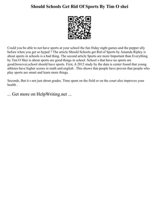 Should Schools Get Rid Of Sports By Tim O shei
Could you be able to not have sports at your school the fun friday night games and the pepper ally
before when you get so hyped ? The article Should Schools get Rid of Sports by Amanda Ripley is
about sports in schools is a bad thing. The second article Sports are more Important than Everything
by Tim O Shei is about sports are good things in school. School s that have no sports are
good;however,school should have sports. First, A 2012 study by the data is center found that young
athletes have higher scores in math and english . This shows that people have proven that people who
play sports are smart and learn more things.
Seconds, But it s not just about grades. Time spent on the field or on the court also improves your
health .
... Get more on HelpWriting.net ...
 