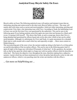 Analytical Essay Bicycle Safety On Essex
Bicycle safety on Essex The following analytical essay will analyze and interpret issues that are
interesting, puzzling and controversial in the short story Bicycle Safety on Essex . The essay will
mainly deal with issues such as racism and racial prejudice, which are either interesting, puzzling and
controversial. First, there s the interesting issue with Cleve. According to Noah, the humiliating event
in Essex was not the first time Cleve was questioned by the authorities. This can be seen in the
following quote If you fucking assholes arrest him again one more time just because he s black and I
m not, I m going to kill myself! . This shows that Noah, at such a young age, knows that Cleve is
being detained and questioned by officers based only on his skin color, which in fact can be called
racial prejudice. Although it is unfortunate for Cleve and Noah, it is quite uncommon for a dreaded
black man to walk around with a small white boy and especially at night. ... Show more content on
Helpwriting.net ...
The most puzzling part of the story is how the narrator ended up sitting in the back of a civilian police
car and his description of the two police officers. This can be seen in the following quote And I d
spent all night in this bogus taxi with about 850 pounds of white beef . In this quotation, the narrator
tells us that he has spent the whole night in a bogus taxi with two police officers which he describes as
white beef . This bursts his objective view throughout the story, therefore making him a subjective
narrator. A point which has not been mentioned yet is how the police had allowed a writer to ride with
undercover officers, which is very puzzling since the writer can interfere with the officer s
... Get more on HelpWriting.net ...
 