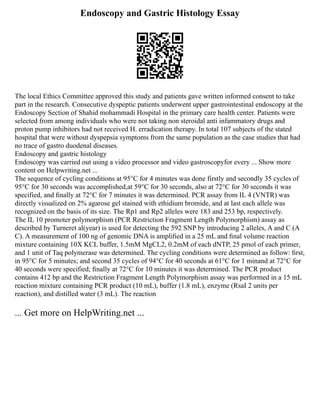 Endoscopy and Gastric Histology Essay
The local Ethics Committee approved this study and patients gave written informed consent to take
part in the research. Consecutive dyspeptic patients underwent upper gastrointestinal endoscopy at the
Endoscopy Section of Shahid mohammadi Hospital in the primary care health center. Patients were
selected from among individuals who were not taking non steroidal anti infammatory drugs and
proton pump inhibitors had not received H. erradication therapy. In total 107 subjects of the stated
hospital that were without dyspepsia symptoms from the same population as the case studies that had
no trace of gastro duodenal diseases.
Endoscopy and gastric histology
Endoscopy was carried out using a video processor and video gastroscopyfor every ... Show more
content on Helpwriting.net ...
The sequence of cycling conditions at 95°C for 4 minutes was done firstly and secondly 35 cycles of
95°C for 30 seconds was accomplished,at 59°C for 30 seconds, also at 72°C for 30 seconds it was
specified, and ﬁnally at 72°C for 7 minutes it was determined. PCR assay from IL 4 (VNTR) was
directly visualized on 2% agarose gel stained with ethidium bromide, and at last each allele was
recognized on the basis of its size. The Rp1 and Rp2 alleles were 183 and 253 bp, respectively.
The IL 10 promoter polymorphism (PCR Restriction Fragment Length Polymorphism) assay as
described by Turneret al(year) is used for detecting the 592 SNP by introducing 2 alleles, A and C (A
C). A measurement of 100 ng of genomic DNA is ampliﬁed in a 25 mL and ﬁnal volume reaction
mixture containing 10X KCL buffer, 1.5mM MgCL2, 0.2mM of each dNTP, 25 pmol of each primer,
and 1 unit of Taq polymerase was determined. The cycling conditions were determined as follow: ﬁrst,
in 95°C for 5 minutes; and second 35 cycles of 94°C for 40 seconds at 61°C for 1 minand at 72°C for
40 seconds were specified; ﬁnally at 72°C for 10 minutes it was determined. The PCR product
contains 412 bp and the Restriction Fragment Length Polymorphism assay was performed in a 15 mL
reaction mixture containing PCR product (10 mL), buffer (1.8 mL), enzyme (RsaӀ 2 units per
reaction), and distilled water (3 mL). The reaction
... Get more on HelpWriting.net ...
 