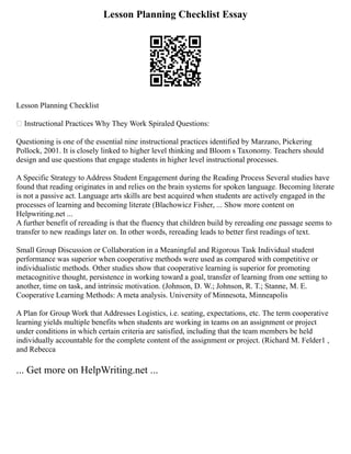 Lesson Planning Checklist Essay
Lesson Planning Checklist
 Instructional Practices Why They Work Spiraled Questions:
Questioning is one of the essential nine instructional practices identified by Marzano, Pickering
Pollock, 2001. It is closely linked to higher level thinking and Bloom s Taxonomy. Teachers should
design and use questions that engage students in higher level instructional processes.
A Specific Strategy to Address Student Engagement during the Reading Process Several studies have
found that reading originates in and relies on the brain systems for spoken language. Becoming literate
is not a passive act. Language arts skills are best acquired when students are actively engaged in the
processes of learning and becoming literate (Blachowicz Fisher, ... Show more content on
Helpwriting.net ...
A further benefit of rereading is that the fluency that children build by rereading one passage seems to
transfer to new readings later on. In other words, rereading leads to better first readings of text.
Small Group Discussion or Collaboration in a Meaningful and Rigorous Task Individual student
performance was superior when cooperative methods were used as compared with competitive or
individualistic methods. Other studies show that cooperative learning is superior for promoting
metacognitive thought, persistence in working toward a goal, transfer of learning from one setting to
another, time on task, and intrinsic motivation. (Johnson, D. W.; Johnson, R. T.; Stanne, M. E.
Cooperative Learning Methods: A meta analysis. University of Minnesota, Minneapolis
A Plan for Group Work that Addresses Logistics, i.e. seating, expectations, etc. The term cooperative
learning yields multiple benefits when students are working in teams on an assignment or project
under conditions in which certain criteria are satisfied, including that the team members be held
individually accountable for the complete content of the assignment or project. (Richard M. Felder1 ,
and Rebecca
... Get more on HelpWriting.net ...
 