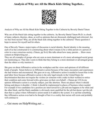 Analysis of Why are All the Black Kids Sitting Together...
Analysis of Why are All the Black Kids Sitting Together in the Cafeteria by Beverly Daniel Tatum
Why are all the black kids sitting together in the cafeteria ; by Beverly Daniel Tatum Ph.D. is a book
of many subjects, theories, ideas, as well as opinions that are discussed, challenged and criticized. Are
we free from racism? Why, are all the black kids sitting together in the cafeteria? These questions I
hope to answer for myself and for others.
One of Beverly Tatum s major topics of discussion is racial identity. Racial identity is the meaning
each of us has constructed or is constructing about what it means to be a white person or a person of
color in a race conscious society. (Tatum, pp Xvii) She talks about how many parents ... Show more
content on Helpwriting.net ...
They are all examples of groups who are seen as more dominant or of a more advantaged social group
not mentioning so. They don t seem to think that they belong to a more dominant or advantaged group
than the others so why mention it.
She goes on about Affirmative action in the workplace and the views and opinions of all different
kinds of people. Tatum believes in Affirmative action because of the many encounters and experiences
she had witness and encountered. She goes on to say, Affirmative action is needed to lessen bias in the
paid labor force because affirmative action is the only legal remedy in the United States for
discrimination that does not require the victims (or someone with a stake in their welfare) to notice
their condition and come forward with a grievance on their own behalf. ; (Tatum pp 123) In my
opinion Affirmative action is a touchy subject, just like abortion. There are places where it should
belong and places it shouldn t. I think it should be implemented in places of business where needed.
For example if two candidates for a position are interviewed for a job and one happens to be white and
the other black, and the black candidate is obviously more qualified for the job but doesn t get the job
then that is a place where Affirmative action needs to b added to the system. It is sad that something
like Affirmative action even had to be thought of but it is a reality that racism still exists and probably
will continue to
... Get more on HelpWriting.net ...
 