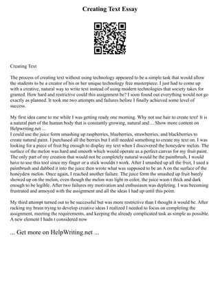 Creating Text Essay
Creating Text
The process of creating text without using technology appeared to be a simple task that would allow
the students to be a creator of his or her unique technology free masterpiece. I just had to come up
with a creative, natural way to write text instead of using modern technologies that society takes for
granted. How hard and restrictive could this assignment be? I soon found out everything would not go
exactly as planned. It took me two attempts and failures before I finally achieved some level of
success.
My first idea came to me while I was getting ready one morning. Why not use hair to create text! It is
a natural part of the human body that is constantly growing, natural and ... Show more content on
Helpwriting.net ...
I could use the juice form smashing up raspberries, blueberries, strawberries, and blackberries to
create natural paint. I purchased all the berries but I still needed something to create my text on. I was
looking for a piece of fruit big enough to display my text when I discovered the honeydew melon. The
surface of the melon was hard and smooth which would operate as a perfect canvas for my fruit paint.
The only part of my creation that would not be completely natural would be the paintbrush, I would
have to use this tool since my finger or a stick wouldn t work. After I smashed up all the fruit, I used a
paintbrush and dabbed it into the juice then wrote what was supposed to be an A on the surface of the
honeydew melon. Once again, I reached another failure. The juice form the smashed up fruit barely
showed up on the melon, even though the melon was light in color, the juice wasn t thick and dark
enough to be legible. After two failures my motivation and enthusiasm was depleting. I was becoming
frustrated and annoyed with the assignment and all the ideas I had up until this point.
My third attempt turned out to be successful but was more restrictive than I thought it would be. After
racking my brain trying to develop creative ideas I realized I needed to focus on completing the
assignment, meeting the requirements, and keeping the already complicated task as simple as possible.
A new element I hadn t considered now
... Get more on HelpWriting.net ...
 