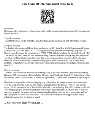 Case Study Of Intercontinental Hong Kong
Resources:
Resources refer to the assets of a company and it can be separate as tangible, intangible resources and
human resources.
Tangible resources:
Tangible resources can be defined as land, buildings, inventory, financial and information system.
Land and building:
The land of Intercontinental Hong Kong was bought by IHG form New World Development Company
Limited (NWD) at 2001 (Sito, 2015). The original name of Intercontinental Hong Kong was The
Regent Hong Kong and the ownership was NWD. NWD sold the hotel and the land to IHG with HKD
2.34 billion. So, IHG owns the land and the building of Intercontinental Hong Kong. The renovation
work had beed taken before pass ten years. Yet, some guests complain arise recently like the poor
condition of the water drainage, air conditioning system and room amenities. So, to solve these
problems comprehensively, the new renovation work is implementing and the expected finishing date
is at 2019.
Rooms inventory:
The most vital element of Intercontinental Hong Kong is the room inventory. Intercontinental Hong
Kong has 503 guest rooms, which including 87 suites like Presidential Suite, CEO Suite, Terrace Suite
and Deluxe Suites. Total two third of rooms have panoramic ... Show more content on Helpwriting.net
...
Distinctive competencies refer the company may differentiate the products and achieve lower costs
over the competitors by using the firm specific strengths (Snow Hrebiniak, 1980). In IHG annual
report (2016), it stress that their Winning Model which is strengthening their differentiated brands and
delivering revenue to hotels through the lowest cost and direct channels. ICHK may use of her own
resources to satisfy the guests with the distribution channel and enjoying the economies of scale of
IHG group to work more cost effectively. These distinctive competencies support ICHK works
efficiently and support her business model
... Get more on HelpWriting.net ...
 