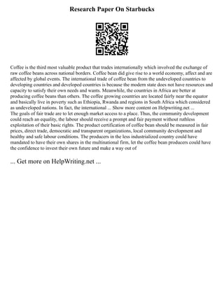 Research Paper On Starbucks
Coffee is the third most valuable product that trades internationally which involved the exchange of
raw coffee beans across national borders. Coffee bean did give rise to a world economy, affect and are
affected by global events. The international trade of coffee bean from the undeveloped countries to
developing countries and developed countries is because the modern state does not have resources and
capacity to satisfy their own needs and wants. Meanwhile, the countries in Africa are better at
producing coffee beans than others. The coffee growing countries are located fairly near the equator
and basically live in poverty such as Ethiopia, Rwanda and regions in South Africa which considered
as undeveloped nations. In fact, the international ... Show more content on Helpwriting.net ...
The goals of fair trade are to let enough market access to a place. Thus, the community development
could reach an equality, the labour should receive a prompt and fair payment without ruthless
exploitation of their basic rights. The product certification of coffee bean should be measured in fair
prices, direct trade, democratic and transparent organizations, local community development and
healthy and safe labour conditions. The producers in the less industrialized country could have
mandated to have their own shares in the multinational firm, let the coffee bean producers could have
the confidence to invest their own future and make a way out of
... Get more on HelpWriting.net ...
 