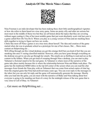 Analysis Of The Movie Nina s Games
Nina Freeman is an indie developer that has been making these short little autobiographical vignettes
or how she refers to them based on a true story game. Some are pretty silly and other are serious but
most meet in the middle of those two but they are all honest about the topics that they are covering
without sugar coating it. One of her most notable game that just went absolutely went viral last year is
a game called How Do You Do It. Where you play as a young version of Nina and are mashing these
dolls together to trying to figure out how sex works.
Cibele like most off Nina s games is on a true story about herself. The idea and creation of the game
started when she was in graduate school as a prototype for one of her classes. She ... Show more
content on Helpwriting.net ...
Will rifling through out this virtual desktop you get this strange thrill but you kind of feel like you are
sneaking into area 51 seeing classified material. However, after you have gone through everything on
the desktop you get to can also go through her emails. The emails are as thrilling to read and see as the
content in the folders. When you get tired of creeping through Nina s desktop, you can start to play
Valtameri a fictional stand in for the real game. In Valtameri is where most of the narrative of the
game take place mainly because this is where the relationship between Nina and Blake took place. The
game has the traditional MMO inbox in the top left corner of the screen when you can read the chat
messages from friends the Nina play with on Valtameri that was come from actual copies of chat log
from the original game that Nina had archived many years ago. You can even reply to the messages in
the inbox but you can only hit reply and the game will automatically generate the message. Shortly
after you load into the game, you are meet with the narrative of Blake and Nina talking about how
everyone is going to be standing out front of a story for the midnight release of the new game that is
very close to Call of Duty. As Valtameri
... Get more on HelpWriting.net ...
 