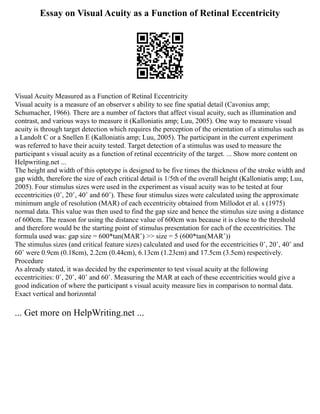 Essay on Visual Acuity as a Function of Retinal Eccentricity
Visual Acuity Measured as a Function of Retinal Eccentricity
Visual acuity is a measure of an observer s ability to see fine spatial detail (Cavonius amp;
Schumacher, 1966). There are a number of factors that affect visual acuity, such as illumination and
contrast, and various ways to measure it (Kalloniatis amp; Luu, 2005). One way to measure visual
acuity is through target detection which requires the perception of the orientation of a stimulus such as
a Landolt C or a Snellen E (Kalloniatis amp; Luu, 2005). The participant in the current experiment
was referred to have their acuity tested. Target detection of a stimulus was used to measure the
participant s visual acuity as a function of retinal eccentricity of the target. ... Show more content on
Helpwriting.net ...
The height and width of this optotype is designed to be five times the thickness of the stroke width and
gap width, therefore the size of each critical detail is 1/5th of the overall height (Kalloniatis amp; Luu,
2005). Four stimulus sizes were used in the experiment as visual acuity was to be tested at four
eccentricities (0˚, 20˚, 40˚ and 60˚). These four stimulus sizes were calculated using the approximate
minimum angle of resolution (MAR) of each eccentricity obtained from Millodot et al. s (1975)
normal data. This value was then used to find the gap size and hence the stimulus size using a distance
of 600cm. The reason for using the distance value of 600cm was because it is close to the threshold
and therefore would be the starting point of stimulus presentation for each of the eccentricities. The
formula used was: gap size = 600*tan(MAR˚) ˃˃ size = 5 (600*tan(MAR˚))
The stimulus sizes (and critical feature sizes) calculated and used for the eccentricities 0˚, 20˚, 40˚ and
60˚ were 0.9cm (0.18cm), 2.2cm (0.44cm), 6.13cm (1.23cm) and 17.5cm (3.5cm) respectively.
Procedure
As already stated, it was decided by the experimenter to test visual acuity at the following
eccentricities: 0˚, 20˚, 40˚ and 60˚. Measuring the MAR at each of these eccentricities would give a
good indication of where the participant s visual acuity measure lies in comparison to normal data.
Exact vertical and horizontal
... Get more on HelpWriting.net ...
 