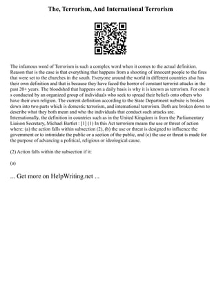 The, Terrorism, And International Terrorism
The infamous word of Terrorism is such a complex word when it comes to the actual definition.
Reason that is the case is that everything that happens from a shooting of innocent people to the fires
that were set to the churches in the south. Everyone around the world in different countries also has
their own definition and that is because they have faced the horror of constant terrorist attacks in the
past 20+ years. The bloodshed that happens on a daily basis is why it is known as terrorism. For one it
s conducted by an organized group of individuals who seek to spread their beliefs onto others who
have their own religion. The current definition according to the State Department website is broken
down into two parts which is domestic terrorism, and international terrorism. Both are broken down to
describe what they both mean and who the individuals that conduct such attacks are.
Internationally, the definition in countries such as in the United Kingdom is from the Parliamentary
Liaison Secretary, Michael Bartlet : [1] (1) In this Act terrorism means the use or threat of action
where: (a) the action falls within subsection (2), (b) the use or threat is designed to influence the
government or to intimidate the public or a section of the public, and (c) the use or threat is made for
the purpose of advancing a political, religious or ideological cause.
(2) Action falls within the subsection if it:
(a)
... Get more on HelpWriting.net ...
 