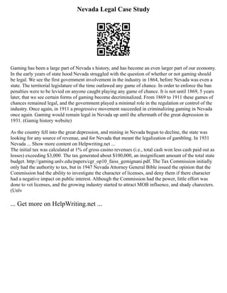 Nevada Legal Case Study
Gaming has been a large part of Nevada s history, and has become an even larger part of our economy.
In the early years of state hood Nevada struggled with the question of whether or not gaming should
be legal. We see the first government involvement in the industry in 1864, before Nevada was even a
state. The territorial legislature of the time outlawed any game of chance. In order to enforce the ban
penalties were to be levied on anyone caught playing any game of chance. It is not until 1869, 5 years
later, that we see certain forms of gaming become decriminalized. From 1869 to 1911 these games of
chances remained legal, and the government played a minimal role in the regulation or control of the
industry. Once again, in 1911 a progressive movement succeeded in criminalizing gaming in Nevada
once again. Gaming would remain legal in Nevada up until the aftermath of the great depression in
1931. (Gamig history website)
As the country fell into the great depression, and mining in Nevada begun to decline, the state was
looking for any source of revenue, and for Nevada that meant the legalization of gambling. In 1931
Nevada ... Show more content on Helpwriting.net ...
The initial tax was calculated at 1% of gross casino revenues (i.e., total cash won less cash paid out as
losses) exceeding $3,000. The tax generated about $100,000, an insignificant amount of the total state
budget. http://gaming.unlv.edu/papers/cgr_op10_faiss_gemignani.pdf. The Tax Commission initially
only had the authority to tax, but in 1947 Nevada Attorney General Bible issued the opinion that the
Commission had the ability to investigate the character of licenses, and deny them if there character
had a negative impact on public interest. Although the Commission had the power, little effort was
done to vet licenses, and the growing industry started to attract MOB influence, and shady charecters.
(Unlv
... Get more on HelpWriting.net ...
 