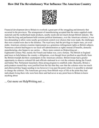 How Did The Revolutionary War Influence The American Country
Financial development drove Britain to overlook a great part of the smuggling and domestic that
occurred in the provinces. The arrangement of manufacturing accepted that the states supplied crude
materials and the motherland made products, nearby needs did not much disrupt British industry. The
fact that the king and parliament held extreme political dominance, over the American colonies, it was
less demanding to allow some nearby government control over choices that were made, the challenges
that were created were due to the distance. The royal navy had the privilege to inspire men, yet even
midst, American colonies examine impressment as a gratuitous infringement rights as British subjects.
Numerous colonist had begun to see local self administration as rights instead of benefits, domestic
manufacturing, also begun to see carries. ... Show more content on Helpwriting.net ...
Eighteenth Century War, mainly the French and Indian war, cost a fortune. The British in England
paid taxes to help balance the country s obligations, even though fewer profited as specifically from
the British triumph did their counterparts in the American colonies. British troops had a greater
opportunity to observe colonial life and officials stationed in or visit the colonies during the French
and Indian War. Parliament launched a three prong program to establish order. Basically, Britain s
policymakers trusted they were justified from the fact that they saw that the colonies were too much
and afterword they began needing to tax however it was past the point where it is possible to attempt
to change the colonies. The Americans got away from British ways of life at the point they had
individuals living there who were born there and had never at any point been to Britain to know
anything about
... Get more on HelpWriting.net ...
 