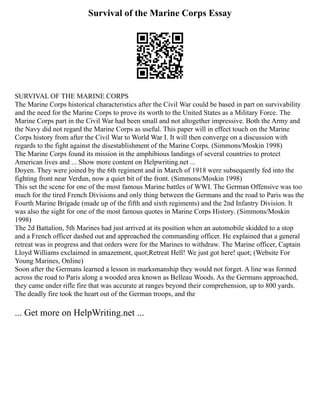 Survival of the Marine Corps Essay
SURVIVAL OF THE MARINE CORPS
The Marine Corps historical characteristics after the Civil War could be based in part on survivability
and the need for the Marine Corps to prove its worth to the United States as a Military Force. The
Marine Corps part in the Civil War had been small and not altogether impressive. Both the Army and
the Navy did not regard the Marine Corps as useful. This paper will in effect touch on the Marine
Corps history from after the Civil War to World War I. It will then converge on a discussion with
regards to the fight against the disestablishment of the Marine Corps. (Simmons/Moskin 1998)
The Marine Corps found its mission in the amphibious landings of several countries to protect
American lives and ... Show more content on Helpwriting.net ...
Doyen. They were joined by the 6th regiment and in March of 1918 were subsequently fed into the
fighting front near Verdun, now a quiet bit of the front. (Simmons/Moskin 1998)
This set the scene for one of the most famous Marine battles of WWI. The German Offensive was too
much for the tired French Divisions and only thing between the Germans and the road to Paris was the
Fourth Marine Brigade (made up of the fifth and sixth regiments) and the 2nd Infantry Division. It
was also the sight for one of the most famous quotes in Marine Corps History. (Simmons/Moskin
1998)
The 2d Battalion, 5th Marines had just arrived at its position when an automobile skidded to a stop
and a French officer dashed out and approached the commanding officer. He explained that a general
retreat was in progress and that orders were for the Marines to withdraw. The Marine officer, Captain
Lloyd Williams exclaimed in amazement, quot;Retreat Hell! We just got here! quot; (Website For
Young Marines, Online)
Soon after the Germans learned a lesson in marksmanship they would not forget. A line was formed
across the road to Paris along a wooded area known as Belleau Woods. As the Germans approached,
they came under rifle fire that was accurate at ranges beyond their comprehension, up to 800 yards.
The deadly fire took the heart out of the German troops, and the
... Get more on HelpWriting.net ...
 