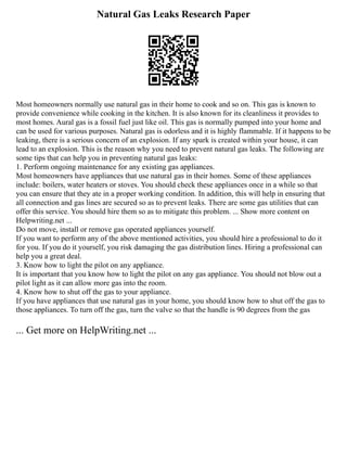 Natural Gas Leaks Research Paper
Most homeowners normally use natural gas in their home to cook and so on. This gas is known to
provide convenience while cooking in the kitchen. It is also known for its cleanliness it provides to
most homes. Aural gas is a fossil fuel just like oil. This gas is normally pumped into your home and
can be used for various purposes. Natural gas is odorless and it is highly flammable. If it happens to be
leaking, there is a serious concern of an explosion. If any spark is created within your house, it can
lead to an explosion. This is the reason why you need to prevent natural gas leaks. The following are
some tips that can help you in preventing natural gas leaks:
1. Perform ongoing maintenance for any existing gas appliances.
Most homeowners have appliances that use natural gas in their homes. Some of these appliances
include: boilers, water heaters or stoves. You should check these appliances once in a while so that
you can ensure that they ate in a proper working condition. In addition, this will help in ensuring that
all connection and gas lines are secured so as to prevent leaks. There are some gas utilities that can
offer this service. You should hire them so as to mitigate this problem. ... Show more content on
Helpwriting.net ...
Do not move, install or remove gas operated appliances yourself.
If you want to perform any of the above mentioned activities, you should hire a professional to do it
for you. If you do it yourself, you risk damaging the gas distribution lines. Hiring a professional can
help you a great deal.
3. Know how to light the pilot on any appliance.
It is important that you know how to light the pilot on any gas appliance. You should not blow out a
pilot light as it can allow more gas into the room.
4. Know how to shut off the gas to your appliance.
If you have appliances that use natural gas in your home, you should know how to shut off the gas to
those appliances. To turn off the gas, turn the valve so that the handle is 90 degrees from the gas
... Get more on HelpWriting.net ...
 