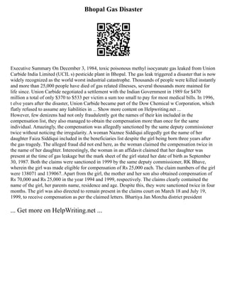 Bhopal Gas Disaster
Executive Summary On December 3, 1984, toxic poisonous methyl isocyanate gas leaked from Union
Carbide India Limited (UCIL s) pesticide plant in Bhopal. The gas leak triggered a disaster that is now
widely recognized as the world worst industrial catastrophe. Thousands of people were killed instantly
and more than 25,000 people have died of gas related illnesses, several thousands more maimed for
life since. Union Carbide negotiated a settlement with the Indian Government in 1989 for $470
million a total of only $370 to $533 per victim a sum too small to pay for most medical bills. In 1996,
t elve years after the disaster, Union Carbide became part of the Dow Chemical w Corporation, which
flatly refused to assume any liabilities in ... Show more content on Helpwriting.net ...
However, few denizens had not only fraudulently got the names of their kin included in the
compensation list, they also managed to obtain the compensation more than once for the same
individual. Amazingly, the compensation was allegedly sanctioned by the same deputy commissioner
twice without noticing the irregularity. A woman Naznee Siddiqui allegedly got the name of her
daughter Faiza Siddiqui included in the beneficiaries list despite the girl being born three years after
the gas tragedy. The alleged fraud did not end here, as the woman claimed the compensation twice in
the name of her daughter. Interestingly, the woman in an affidavit claimed that her daughter was
present at the time of gas leakage but the mark sheet of the girl stated her date of birth as September
30, 1987. Both the claims were sanctioned in 1999 by the same deputy commissioner, RK Bhave,
wherein the girl was made eligible for compensation of Rs 25,000 each. The claim numbers of the girl
were 138071 and 139067. Apart from the girl, the mother and her son also obtained compensation of
Rs 70,000 and Rs 25,000 in the year 1994 and 1999, respectively. The claims clearly contained the
name of the girl, her parents name, residence and age. Despite this, they were sanctioned twice in four
months. The girl was also directed to remain present in the claims court on March 18 and July 19,
1999, to receive compensation as per the claimed letters. Bhartiya Jan Morcha district president
... Get more on HelpWriting.net ...
 