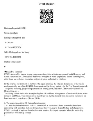 Lvmh Report
Business Report of LVMH
Group members:
Rining Mutang Beili Yin
10130350
10153456 10095036
Sekit Chubuppakarn Xu Yang
10095786 10136050
Mahsa Tolou Sharifi
0
Executive summary
LVMH, the world s largest luxury group, came into being with the mergers of Moët Hennessy and
Louis Vuitton in 1987. Besides its traditional strengths in wines cognac and leather fashion goods,
other three are perfumes cosmetics, watches jewelry and selective retailing.
In the external environment of part two, the report analyzed the relevant dimensions of the macro
environment by use of the PESTEL framework and the luxury industry by the Five forces framework.
The global economy, people s expectations on luxury goods, drive for ... Show more content on
Helpwriting.net ...
The Group s latest move will be expanding into LVMH hotel management of the Cheval Blanc brand
in Egypt and Oman. This initiative was mainly driven by the demand from its current customers for
luxurious travel experiences (Socha, 2010).
2. The strategic position 2.1 External environment
2.1.1 The macro environment: PESTEL framework a. Economic Global economies have been
recovering with uncertain fact ors still existing. However, due to its established global presence,
LVMH s outlook is positive, both in the major markets developed countries where its leadership
position has been firmly secured
5
 