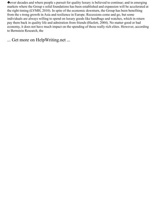 over decades and where people s pursuit for quality luxury is believed to continue; and in emerging
markets where the Group s solid foundations has been established and expansion will be accelerated at
the right timing (LVMH, 2010). In spite of the economic downturn, the Group has been benefiting
from the s trong growth in Asia and resilience in Europe. Recessions come and go, but some
individuals are always willing to spend on luxury goods like handbags and watches, which in return
pay them back in quality life and admiration from friends (Hazlett, 2004). No matter good or bad
economy, it does not have much impact on the spending of those really rich elites. However, according
to Bernstein Research, the
... Get more on HelpWriting.net ...
 