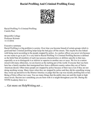 Racial Profiling And Criminal Profiling Essay
Racial Profiling Vs Criminal Profiling
Camilo Paez
Briarcliffe College
Professor Keirnan
11/13/2016
Executive summary
Racial Profiling is a big problem is society. Over time you become biased of certain groups which is
good and bad. Criminal profiling helps keep the bad guys off the streets. This maybe be also linked
with being racist according to the people stopped by police. As a police officer you never win because
no one wants to go to jail. It is very hard to Racial Profiling Vs Criminal Profiling Racism is defined
as the belief that all members of each race possess characteristics or abilities specific to that race,
especially so as to distinguish it as inferior or superior to another race or races. We live in a nation
mixed with many ethnicities, we are known as the melting pot of the world. Everyone that was born
here has a family member that immigrated here from a different country unless they are of Native
American decent. Often times people are stopped by police because of their race even if they are not
doing anything wrong. Many times when they are stopped by police and they did do something wrong
they swear up and down to the District Attorney or judge that the cop was racially profiling him or her.
Being a Police officer isn t easy. You see many things that the public does not and this leads to high
stress levels. Racism isn t something you are born with it is taught throughout your life. During the
NYPD Academy there is a
... Get more on HelpWriting.net ...
 