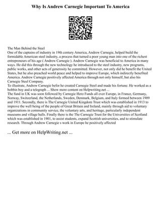 Why Is Andrew Carnegie Important To America
The Man Behind the Steel
One of the captains of industry in 19th century America, Andrew Carnegie, helped build the
formidable American steel industry, a process that turned a poor young man into one of the richest
entrepreneurs of his age ( Andrew Carnegie ). Andrew Carnegie was beneficial to America in many
ways. He did this through the new technology he introduced to the steel industry, new programs,
public works, and other acts of generosity he committed. However, not only did he benefit the United
States, but he also preached world peace and helped to improve Europe, which indirectly benefited
America. Andrew Carnegie positively affected America through not only himself, but also his
Carnegie Steel Company.
To illustrate, Andrew Carnegie befor he created Carnegie Steel and made his fortune. He worked as a
bobbin boy and a telegraph ... Show more content on Helpwriting.net ...
The fund in UK was soon followed by Carnegie Hero Funds all over Europe, in France, Germany,
Norway, Switzerland, the Netherlands, Sweden, Denmark, Belgium, and Italy formed between 1909
and 1911. Secondly, there is The Carnegie United Kingdom Trust which was established in 1913 to
improve the well being of the people of Great Britain and Ireland, mainly through aid to voluntary
organizations in community service, the voluntary arts, and heritage, particularly independent
museums and village halls. Finally there is the The Carnegie Trust for the Universities of Scotland
which was established in 1901, to assist students, expand Scottish universities, and to stimulate
research. Through Andrew Carnegie s work in Europe he positively affected
... Get more on HelpWriting.net ...
 