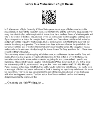 Fairies In A Midsummer s Night Dream
In A Midsummer s Night Dream by William Shakespeare, the struggle of balance and accord is
predominant, in many of the characters story. The mortal world and the fairy world have crossed over
many times in this play, and throughout their interactions, there has been forces of who is superior and
who is the weaker of the two. The Athenian lovers are just like any modern couples, and they have
fights or arguments at times, for example, both Lysander and Demetrius try to show their authority
and powers in their respective relationships. Puck is a mischievous fairy that tries to mess with the
mortals lives in any way possible. These interactions show to the mortals what the possibilities the
fairies have at their use, or to show that mortals are weaker than the fairies. The struggle of balance
and accord can be seen more clearly through the interactions of the fairy world and the ... Show more
content on Helpwriting.net ...
There are many instances of struggling with balance and accord between the two worlds, fairy, and
mortal. Puck was told to give a love potion to Demetrius for him to fall in love with Helena, but
instead messed with the lovers and their couples by giving the love potion to both Lysander and
Demetrius, [He anoints Lysander s eyelids with the nectar.] When thou wak st, let love forbid Sleep
his seat on thy eyelid. So, awake when I am gone, For I must now to Oberon (2.2.85 89). Through
Puck s mistake, he has made both Demetrius and Lysander fall in love with Helena. This can be seen
as a struggle of balance of power and accord as Puck is showing his superiority and show to the lovers
his capabilities. There is no true agreement in this part of the play, the Athenian lovers don t agree
with what has happened to them. The love potion that Oberon and Puck use has lead to many
disagreements for the couples, in this
... Get more on HelpWriting.net ...
 