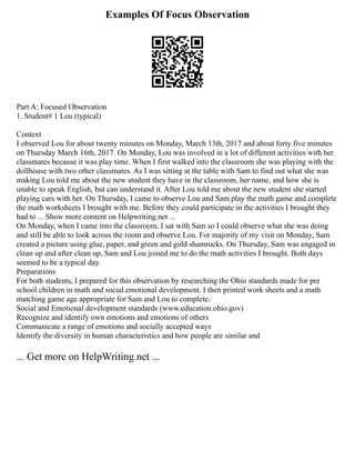 Examples Of Focus Observation
Part A: Focused Observation
1. Student# 1 Lou (typical)
Context
I observed Lou for about twenty minutes on Monday, March 13th, 2017 and about forty five minutes
on Thursday March 16th, 2017. On Monday, Lou was involved in a lot of different activities with her
classmates because it was play time. When I first walked into the classroom she was playing with the
dollhouse with two other classmates. As I was sitting at the table with Sam to find out what she was
making Lou told me about the new student they have in the classroom, her name, and how she is
unable to speak English, but can understand it. After Lou told me about the new student she started
playing cars with her. On Thursday, I came to observe Lou and Sam play the math game and complete
the math worksheets I brought with me. Before they could participate in the activities I brought they
had to ... Show more content on Helpwriting.net ...
On Monday, when I came into the classroom, I sat with Sam so I could observe what she was doing
and still be able to look across the room and observe Lou. For majority of my visit on Monday, Sam
created a picture using glue, paper, and green and gold shamrocks. On Thursday, Sam was engaged in
clean up and after clean up, Sam and Lou joined me to do the math activities I brought. Both days
seemed to be a typical day.
Preparations
For both students, I prepared for this observation by researching the Ohio standards made for pre
school children in math and social emotional development. I then printed work sheets and a math
matching game age appropriate for Sam and Lou to complete.
Social and Emotional development standards (www.education.ohio.gov)
Recognize and identify own emotions and emotions of others
Communicate a range of emotions and socially accepted ways
Identify the diversity in human characteristics and how people are similar and
... Get more on HelpWriting.net ...
 