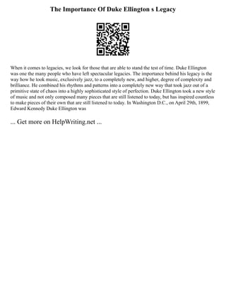 The Importance Of Duke Ellington s Legacy
When it comes to legacies, we look for those that are able to stand the test of time. Duke Ellington
was one the many people who have left spectacular legacies. The importance behind his legacy is the
way how he took music, exclusively jazz, to a completely new, and higher, degree of complexity and
brilliance. He combined his rhythms and patterns into a completely new way that took jazz out of a
primitive state of chaos into a highly sophisticated style of perfection. Duke Ellington took a new style
of music and not only composed many pieces that are still listened to today, but has inspired countless
to make pieces of their own that are still listened to today. In Washington D.C., on April 29th, 1899,
Edward Kennedy Duke Ellington was
... Get more on HelpWriting.net ...
 