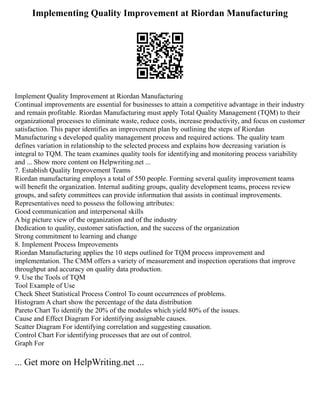 Implementing Quality Improvement at Riordan Manufacturing
Implement Quality Improvement at Riordan Manufacturing
Continual improvements are essential for businesses to attain a competitive advantage in their industry
and remain profitable. Riordan Manufacturing must apply Total Quality Management (TQM) to their
organizational processes to eliminate waste, reduce costs, increase productivity, and focus on customer
satisfaction. This paper identifies an improvement plan by outlining the steps of Riordan
Manufacturing s developed quality management process and required actions. The quality team
defines variation in relationship to the selected process and explains how decreasing variation is
integral to TQM. The team examines quality tools for identifying and monitoring process variability
and ... Show more content on Helpwriting.net ...
7. Establish Quality Improvement Teams
Riordan manufacturing employs a total of 550 people. Forming several quality improvement teams
will benefit the organization. Internal auditing groups, quality development teams, process review
groups, and safety committees can provide information that assists in continual improvements.
Representatives need to possess the following attributes:
Good communication and interpersonal skills
A big picture view of the organization and of the industry
Dedication to quality, customer satisfaction, and the success of the organization
Strong commitment to learning and change
8. Implement Process Improvements
Riordan Manufacturing applies the 10 steps outlined for TQM process improvement and
implementation. The CMM offers a variety of measurement and inspection operations that improve
throughput and accuracy on quality data production.
9. Use the Tools of TQM
Tool Example of Use
Check Sheet Statistical Process Control To count occurrences of problems.
Histogram A chart show the percentage of the data distribution
Pareto Chart To identify the 20% of the modules which yield 80% of the issues.
Cause and Effect Diagram For identifying assignable causes.
Scatter Diagram For identifying correlation and suggesting causation.
Control Chart For identifying processes that are out of control.
Graph For
... Get more on HelpWriting.net ...
 