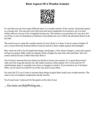Basic Aspects Of A Wooden Armoire
It s true that you can store many different items in a wooden armoire. It has various, functional aspects
as a storage unit. You can store your television and stereo equipment in an armoire, use it to store
clothes and you can use it for a computer/sewing area. The armoire s you purchase are very nice, but
you ll have a one of a kind piece of furniture if you build your own. Follow the directions below to do
just that.
The easiest way to create the wooden armoire of your choice is to draw it out on a piece of paper. If
you ve never built any furniture before it may be easiest to draw simple squares and rectangles.
Don t start out with a lot of complicated shapes and designs. A few sheets of paper, a ruler and a pencil
will get you going. Make a plan on separate sheets of paper for each side, front and back. You ll of
course want to be sure to label what each sheet is.
You ll want to measure the area where you decide to locate your armoire. It s a good idea to know
what you ll be using the armoire for; this makes location a little simpler. If it s to be used for TV
entertainment, place it so people won t have to struggle to watch it. If you intend to use it for home
office, you ll want it in a kind of out of the way area or your office.
For units like TV, you ll want to measure these things to place them inside your wooden armoire. The
same is true of computer components and the monitor.
You ll need some ¾ plywood for the panels on the side of your
... Get more on HelpWriting.net ...
 