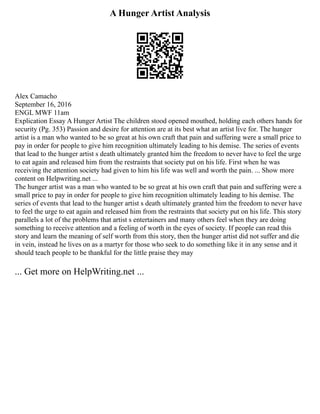 A Hunger Artist Analysis
Alex Camacho
September 16, 2016
ENGL MWF 11am
Explication Essay A Hunger Artist The children stood opened mouthed, holding each others hands for
security (Pg. 353) Passion and desire for attention are at its best what an artist live for. The hunger
artist is a man who wanted to be so great at his own craft that pain and suffering were a small price to
pay in order for people to give him recognition ultimately leading to his demise. The series of events
that lead to the hunger artist s death ultimately granted him the freedom to never have to feel the urge
to eat again and released him from the restraints that society put on his life. First when he was
receiving the attention society had given to him his life was well and worth the pain. ... Show more
content on Helpwriting.net ...
The hunger artist was a man who wanted to be so great at his own craft that pain and suffering were a
small price to pay in order for people to give him recognition ultimately leading to his demise. The
series of events that lead to the hunger artist s death ultimately granted him the freedom to never have
to feel the urge to eat again and released him from the restraints that society put on his life. This story
parallels a lot of the problems that artist s entertainers and many others feel when they are doing
something to receive attention and a feeling of worth in the eyes of society. If people can read this
story and learn the meaning of self worth from this story, then the hunger artist did not suffer and die
in vein, instead he lives on as a martyr for those who seek to do something like it in any sense and it
should teach people to be thankful for the little praise they may
... Get more on HelpWriting.net ...
 