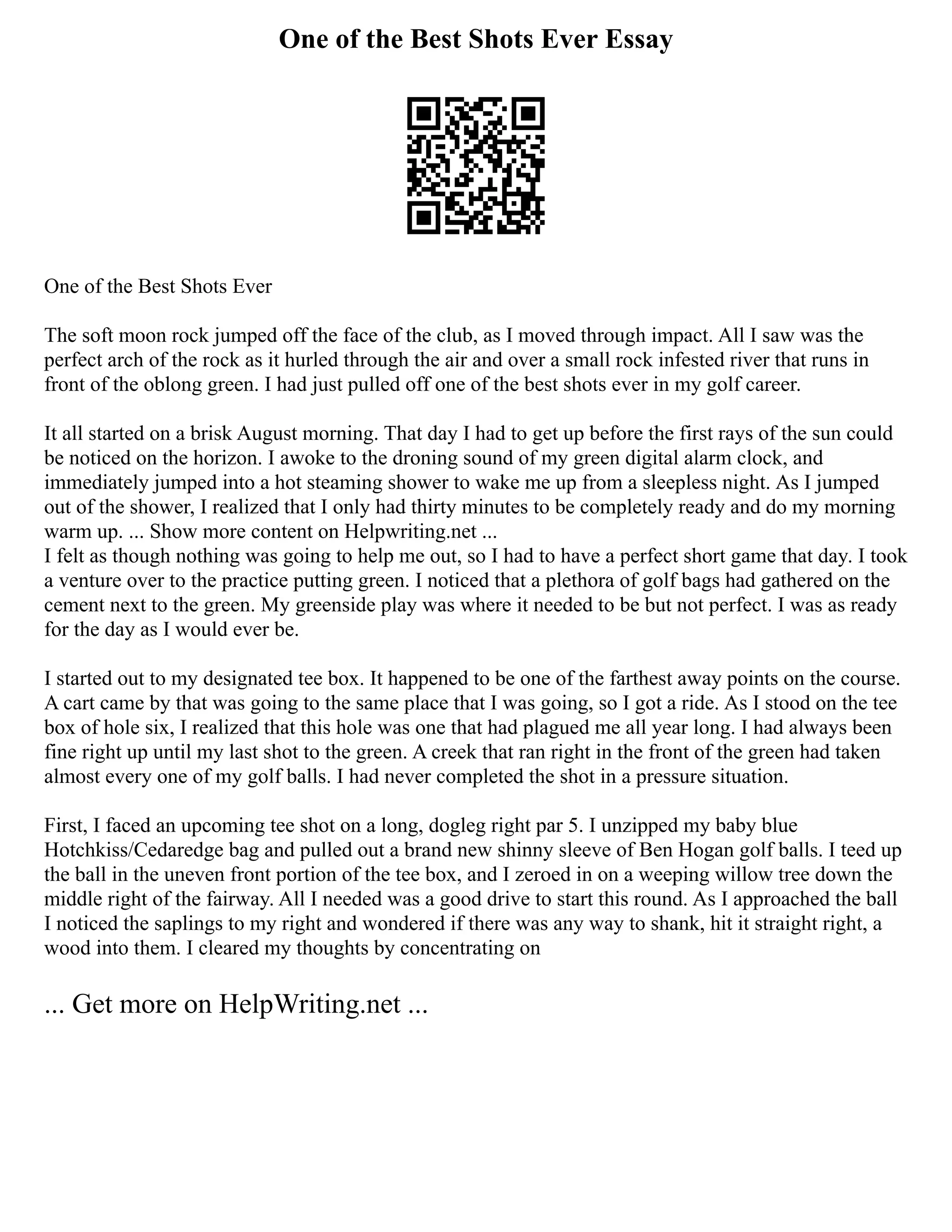 One of the Best Shots Ever Essay
One of the Best Shots Ever
The soft moon rock jumped off the face of the club, as I moved through impact. All I saw was the
perfect arch of the rock as it hurled through the air and over a small rock infested river that runs in
front of the oblong green. I had just pulled off one of the best shots ever in my golf career.
It all started on a brisk August morning. That day I had to get up before the first rays of the sun could
be noticed on the horizon. I awoke to the droning sound of my green digital alarm clock, and
immediately jumped into a hot steaming shower to wake me up from a sleepless night. As I jumped
out of the shower, I realized that I only had thirty minutes to be completely ready and do my morning
warm up. ... Show more content on Helpwriting.net ...
I felt as though nothing was going to help me out, so I had to have a perfect short game that day. I took
a venture over to the practice putting green. I noticed that a plethora of golf bags had gathered on the
cement next to the green. My greenside play was where it needed to be but not perfect. I was as ready
for the day as I would ever be.
I started out to my designated tee box. It happened to be one of the farthest away points on the course.
A cart came by that was going to the same place that I was going, so I got a ride. As I stood on the tee
box of hole six, I realized that this hole was one that had plagued me all year long. I had always been
fine right up until my last shot to the green. A creek that ran right in the front of the green had taken
almost every one of my golf balls. I had never completed the shot in a pressure situation.
First, I faced an upcoming tee shot on a long, dogleg right par 5. I unzipped my baby blue
Hotchkiss/Cedaredge bag and pulled out a brand new shinny sleeve of Ben Hogan golf balls. I teed up
the ball in the uneven front portion of the tee box, and I zeroed in on a weeping willow tree down the
middle right of the fairway. All I needed was a good drive to start this round. As I approached the ball
I noticed the saplings to my right and wondered if there was any way to shank, hit it straight right, a
wood into them. I cleared my thoughts by concentrating on
... Get more on HelpWriting.net ...
 