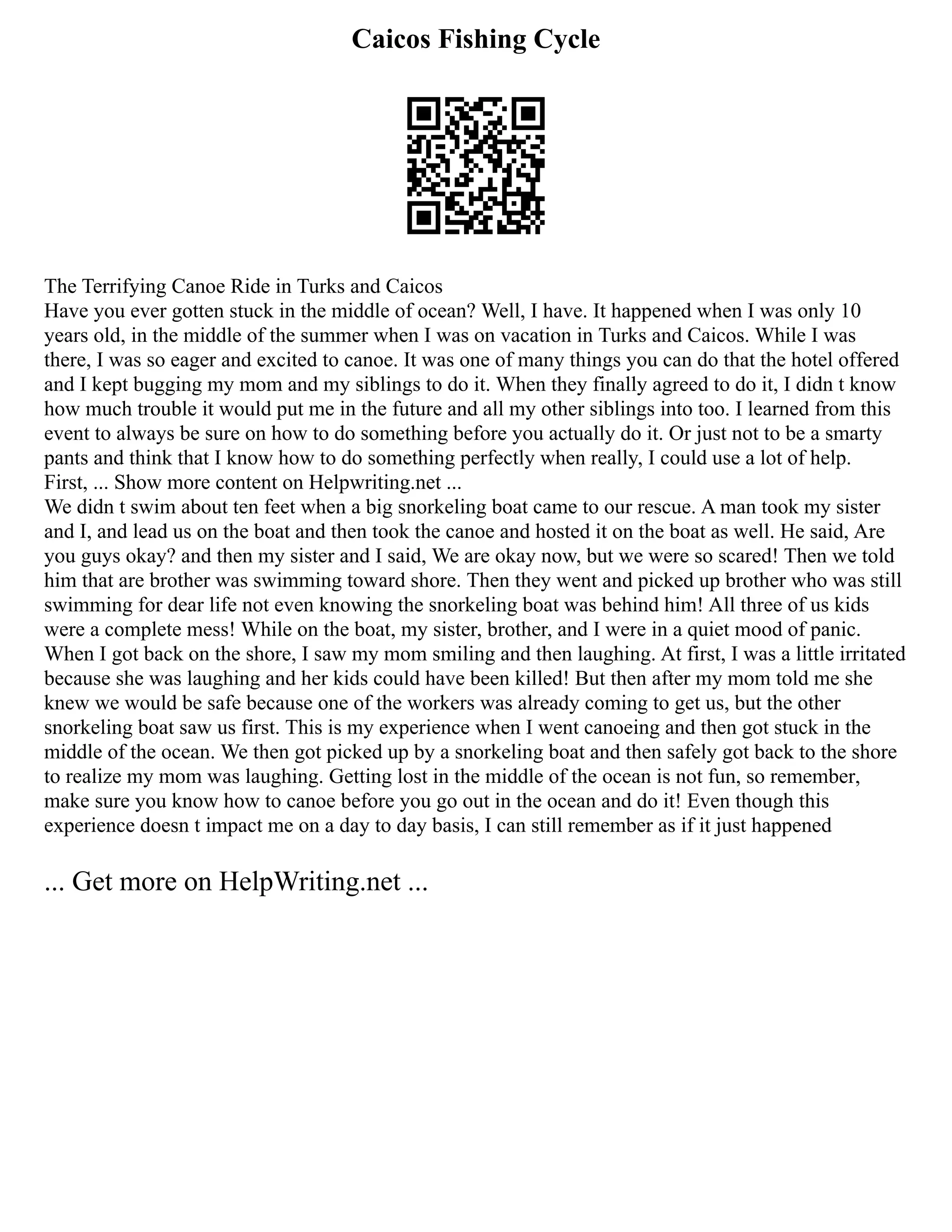 Caicos Fishing Cycle
The Terrifying Canoe Ride in Turks and Caicos
Have you ever gotten stuck in the middle of ocean? Well, I have. It happened when I was only 10
years old, in the middle of the summer when I was on vacation in Turks and Caicos. While I was
there, I was so eager and excited to canoe. It was one of many things you can do that the hotel offered
and I kept bugging my mom and my siblings to do it. When they finally agreed to do it, I didn t know
how much trouble it would put me in the future and all my other siblings into too. I learned from this
event to always be sure on how to do something before you actually do it. Or just not to be a smarty
pants and think that I know how to do something perfectly when really, I could use a lot of help.
First, ... Show more content on Helpwriting.net ...
We didn t swim about ten feet when a big snorkeling boat came to our rescue. A man took my sister
and I, and lead us on the boat and then took the canoe and hosted it on the boat as well. He said, Are
you guys okay? and then my sister and I said, We are okay now, but we were so scared! Then we told
him that are brother was swimming toward shore. Then they went and picked up brother who was still
swimming for dear life not even knowing the snorkeling boat was behind him! All three of us kids
were a complete mess! While on the boat, my sister, brother, and I were in a quiet mood of panic.
When I got back on the shore, I saw my mom smiling and then laughing. At first, I was a little irritated
because she was laughing and her kids could have been killed! But then after my mom told me she
knew we would be safe because one of the workers was already coming to get us, but the other
snorkeling boat saw us first. This is my experience when I went canoeing and then got stuck in the
middle of the ocean. We then got picked up by a snorkeling boat and then safely got back to the shore
to realize my mom was laughing. Getting lost in the middle of the ocean is not fun, so remember,
make sure you know how to canoe before you go out in the ocean and do it! Even though this
experience doesn t impact me on a day to day basis, I can still remember as if it just happened
... Get more on HelpWriting.net ...
 