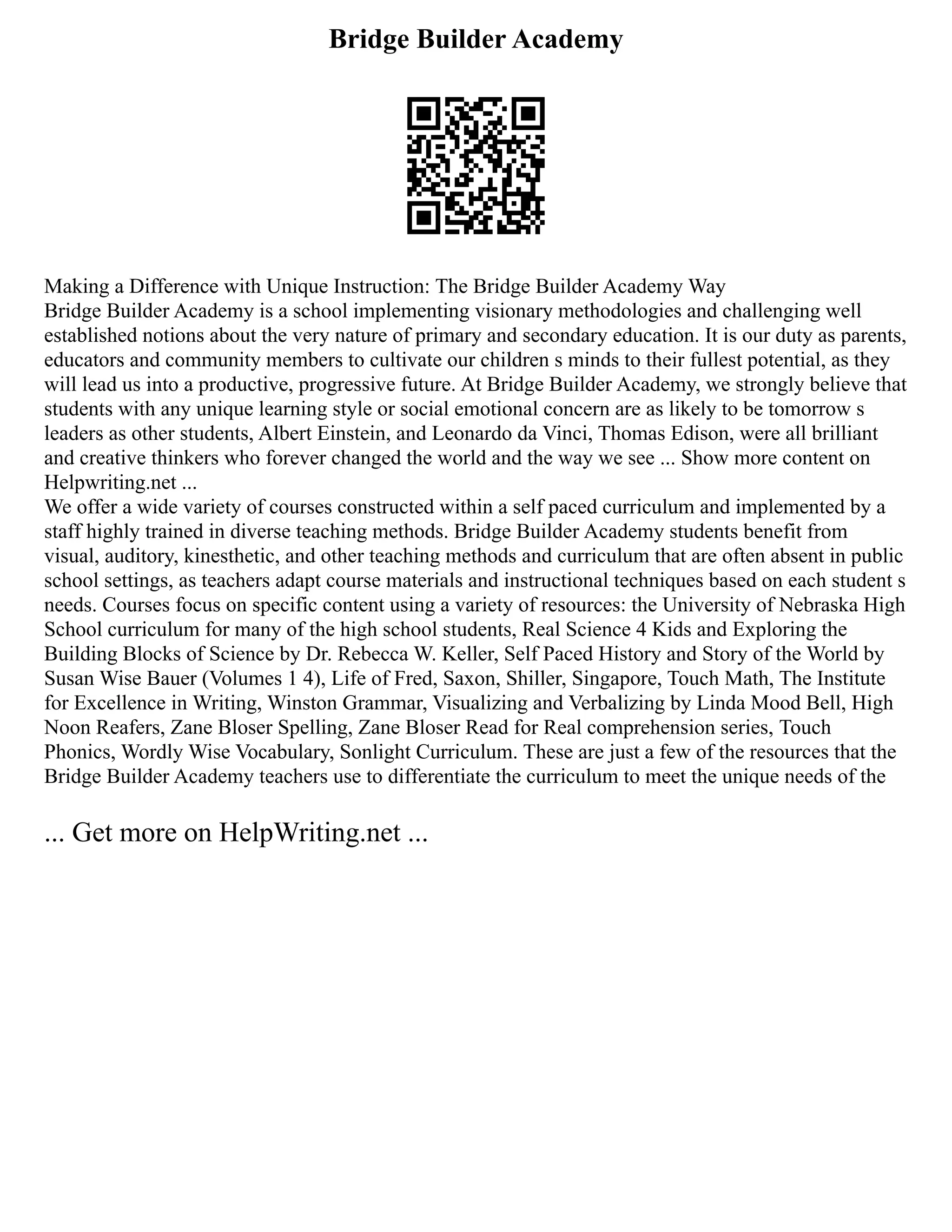 Bridge Builder Academy
Making a Difference with Unique Instruction: The Bridge Builder Academy Way
Bridge Builder Academy is a school implementing visionary methodologies and challenging well
established notions about the very nature of primary and secondary education. It is our duty as parents,
educators and community members to cultivate our children s minds to their fullest potential, as they
will lead us into a productive, progressive future. At Bridge Builder Academy, we strongly believe that
students with any unique learning style or social emotional concern are as likely to be tomorrow s
leaders as other students, Albert Einstein, and Leonardo da Vinci, Thomas Edison, were all brilliant
and creative thinkers who forever changed the world and the way we see ... Show more content on
Helpwriting.net ...
We offer a wide variety of courses constructed within a self paced curriculum and implemented by a
staff highly trained in diverse teaching methods. Bridge Builder Academy students benefit from
visual, auditory, kinesthetic, and other teaching methods and curriculum that are often absent in public
school settings, as teachers adapt course materials and instructional techniques based on each student s
needs. Courses focus on specific content using a variety of resources: the University of Nebraska High
School curriculum for many of the high school students, Real Science 4 Kids and Exploring the
Building Blocks of Science by Dr. Rebecca W. Keller, Self Paced History and Story of the World by
Susan Wise Bauer (Volumes 1 4), Life of Fred, Saxon, Shiller, Singapore, Touch Math, The Institute
for Excellence in Writing, Winston Grammar, Visualizing and Verbalizing by Linda Mood Bell, High
Noon Reafers, Zane Bloser Spelling, Zane Bloser Read for Real comprehension series, Touch
Phonics, Wordly Wise Vocabulary, Sonlight Curriculum. These are just a few of the resources that the
Bridge Builder Academy teachers use to differentiate the curriculum to meet the unique needs of the
... Get more on HelpWriting.net ...
 