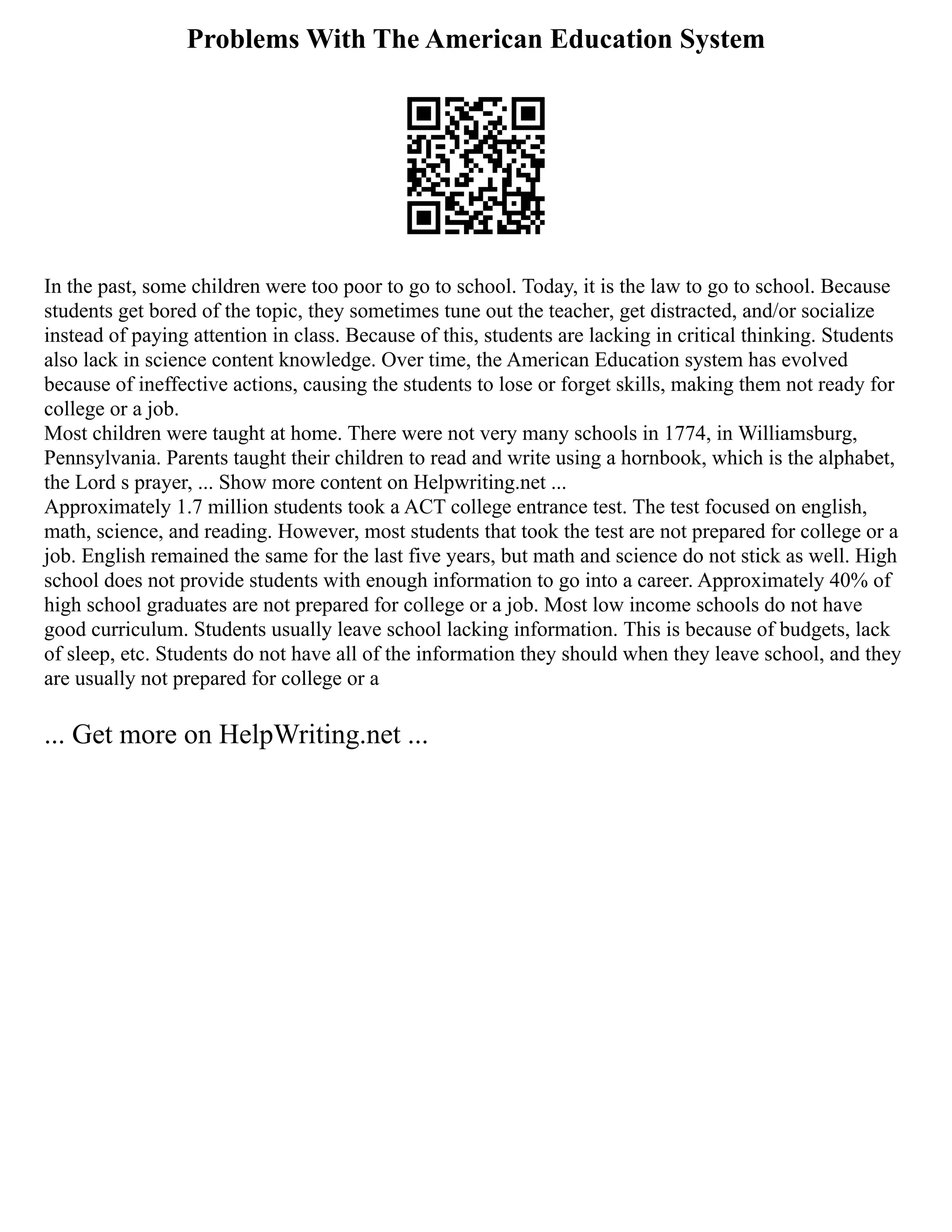 Problems With The American Education System
In the past, some children were too poor to go to school. Today, it is the law to go to school. Because
students get bored of the topic, they sometimes tune out the teacher, get distracted, and/or socialize
instead of paying attention in class. Because of this, students are lacking in critical thinking. Students
also lack in science content knowledge. Over time, the American Education system has evolved
because of ineffective actions, causing the students to lose or forget skills, making them not ready for
college or a job.
Most children were taught at home. There were not very many schools in 1774, in Williamsburg,
Pennsylvania. Parents taught their children to read and write using a hornbook, which is the alphabet,
the Lord s prayer, ... Show more content on Helpwriting.net ...
Approximately 1.7 million students took a ACT college entrance test. The test focused on english,
math, science, and reading. However, most students that took the test are not prepared for college or a
job. English remained the same for the last five years, but math and science do not stick as well. High
school does not provide students with enough information to go into a career. Approximately 40% of
high school graduates are not prepared for college or a job. Most low income schools do not have
good curriculum. Students usually leave school lacking information. This is because of budgets, lack
of sleep, etc. Students do not have all of the information they should when they leave school, and they
are usually not prepared for college or a
... Get more on HelpWriting.net ...
 