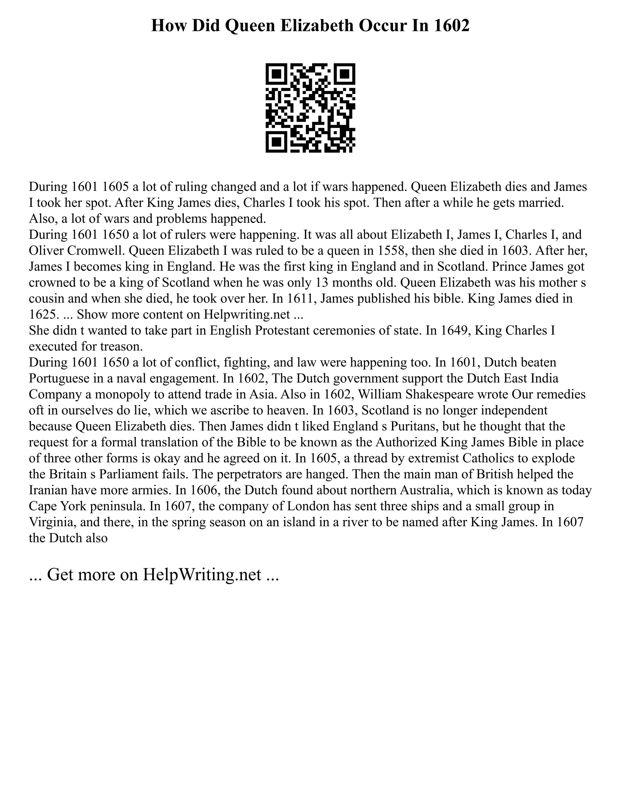 How Did Queen Elizabeth Occur In 1602
During 1601 1605 a lot of ruling changed and a lot if wars happened. Queen Elizabeth dies and James
I took her spot. After King James dies, Charles I took his spot. Then after a while he gets married.
Also, a lot of wars and problems happened.
During 1601 1650 a lot of rulers were happening. It was all about Elizabeth I, James I, Charles I, and
Oliver Cromwell. Queen Elizabeth I was ruled to be a queen in 1558, then she died in 1603. After her,
James I becomes king in England. He was the first king in England and in Scotland. Prince James got
crowned to be a king of Scotland when he was only 13 months old. Queen Elizabeth was his mother s
cousin and when she died, he took over her. In 1611, James published his bible. King James died in
1625. ... Show more content on Helpwriting.net ...
She didn t wanted to take part in English Protestant ceremonies of state. In 1649, King Charles I
executed for treason.
During 1601 1650 a lot of conflict, fighting, and law were happening too. In 1601, Dutch beaten
Portuguese in a naval engagement. In 1602, The Dutch government support the Dutch East India
Company a monopoly to attend trade in Asia. Also in 1602, William Shakespeare wrote Our remedies
oft in ourselves do lie, which we ascribe to heaven. In 1603, Scotland is no longer independent
because Queen Elizabeth dies. Then James didn t liked England s Puritans, but he thought that the
request for a formal translation of the Bible to be known as the Authorized King James Bible in place
of three other forms is okay and he agreed on it. In 1605, a thread by extremist Catholics to explode
the Britain s Parliament fails. The perpetrators are hanged. Then the main man of British helped the
Iranian have more armies. In 1606, the Dutch found about northern Australia, which is known as today
Cape York peninsula. In 1607, the company of London has sent three ships and a small group in
Virginia, and there, in the spring season on an island in a river to be named after King James. In 1607
the Dutch also
... Get more on HelpWriting.net ...
 