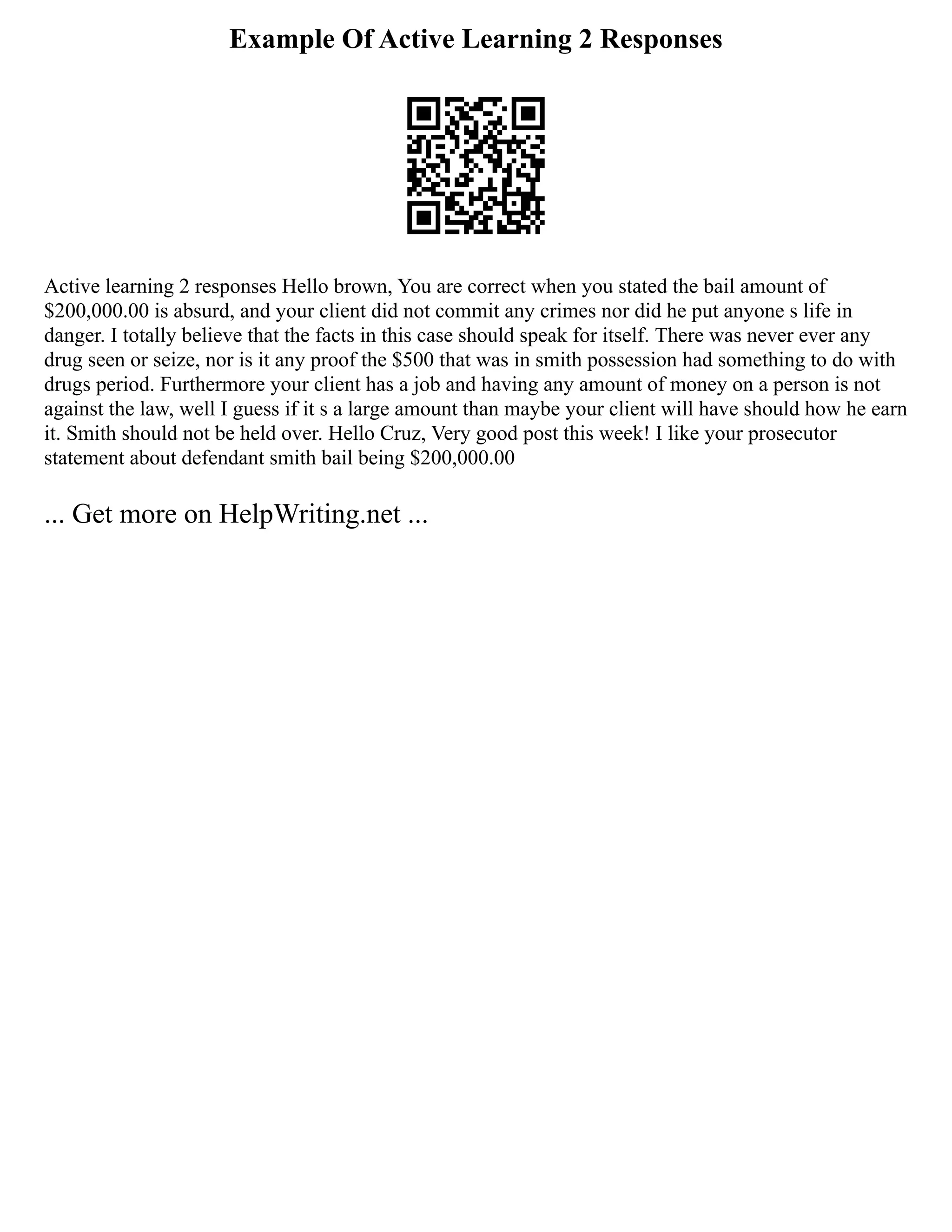 Example Of Active Learning 2 Responses
Active learning 2 responses Hello brown, You are correct when you stated the bail amount of
$200,000.00 is absurd, and your client did not commit any crimes nor did he put anyone s life in
danger. I totally believe that the facts in this case should speak for itself. There was never ever any
drug seen or seize, nor is it any proof the $500 that was in smith possession had something to do with
drugs period. Furthermore your client has a job and having any amount of money on a person is not
against the law, well I guess if it s a large amount than maybe your client will have should how he earn
it. Smith should not be held over. Hello Cruz, Very good post this week! I like your prosecutor
statement about defendant smith bail being $200,000.00
... Get more on HelpWriting.net ...
 