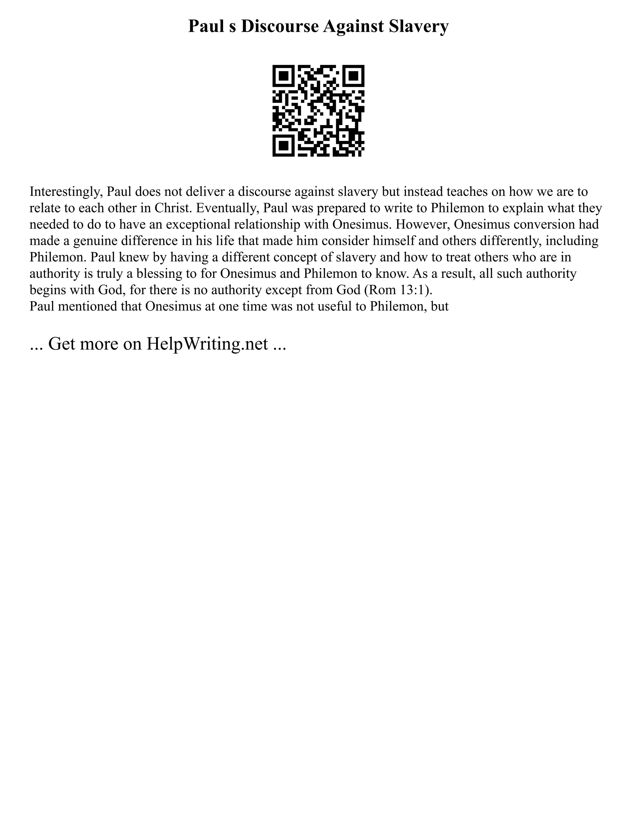 Paul s Discourse Against Slavery
Interestingly, Paul does not deliver a discourse against slavery but instead teaches on how we are to
relate to each other in Christ. Eventually, Paul was prepared to write to Philemon to explain what they
needed to do to have an exceptional relationship with Onesimus. However, Onesimus conversion had
made a genuine difference in his life that made him consider himself and others differently, including
Philemon. Paul knew by having a different concept of slavery and how to treat others who are in
authority is truly a blessing to for Onesimus and Philemon to know. As a result, all such authority
begins with God, for there is no authority except from God (Rom 13:1).
Paul mentioned that Onesimus at one time was not useful to Philemon, but
... Get more on HelpWriting.net ...
 
