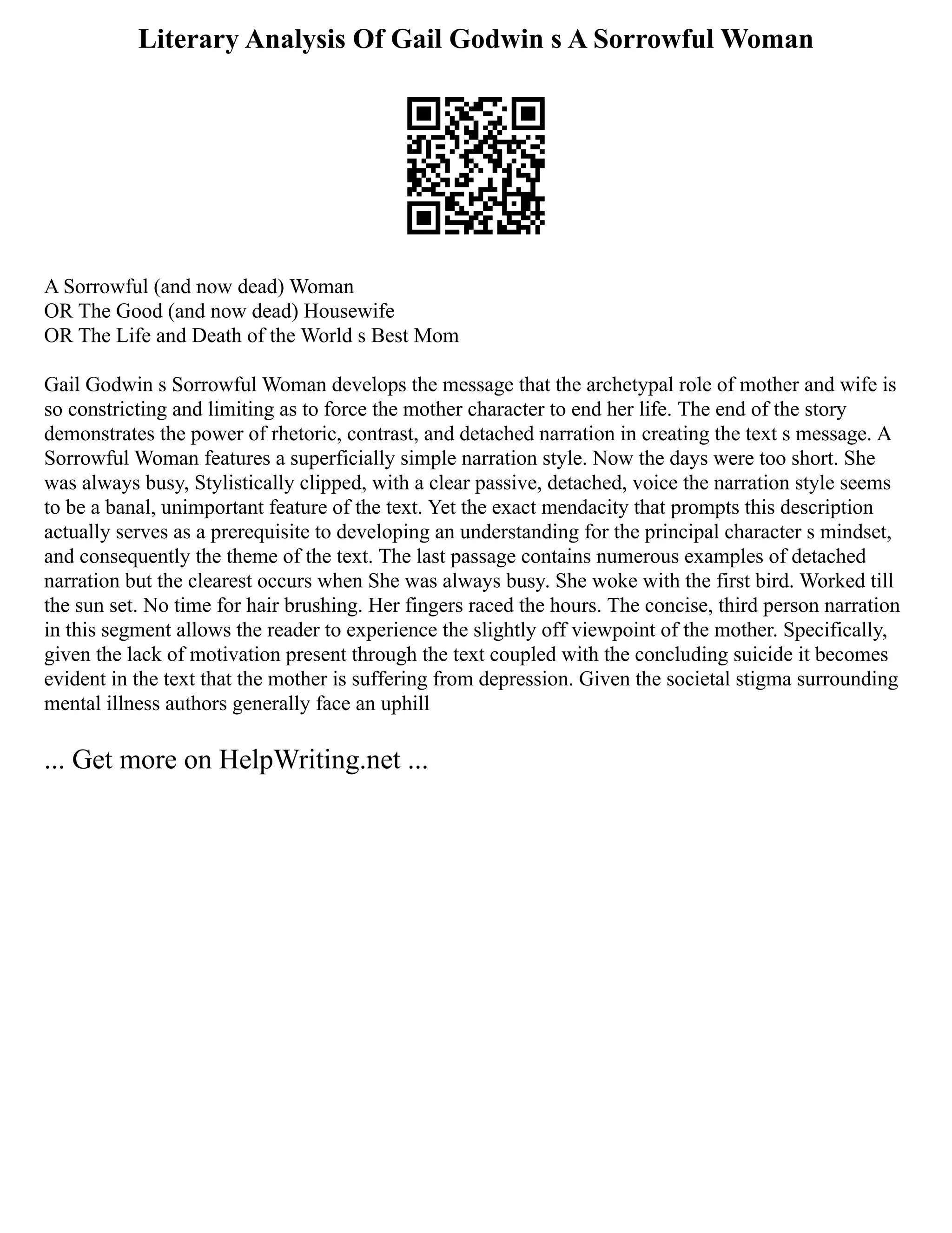 Literary Analysis Of Gail Godwin s A Sorrowful Woman
A Sorrowful (and now dead) Woman
OR The Good (and now dead) Housewife
OR The Life and Death of the World s Best Mom
Gail Godwin s Sorrowful Woman develops the message that the archetypal role of mother and wife is
so constricting and limiting as to force the mother character to end her life. The end of the story
demonstrates the power of rhetoric, contrast, and detached narration in creating the text s message. A
Sorrowful Woman features a superficially simple narration style. Now the days were too short. She
was always busy, Stylistically clipped, with a clear passive, detached, voice the narration style seems
to be a banal, unimportant feature of the text. Yet the exact mendacity that prompts this description
actually serves as a prerequisite to developing an understanding for the principal character s mindset,
and consequently the theme of the text. The last passage contains numerous examples of detached
narration but the clearest occurs when She was always busy. She woke with the first bird. Worked till
the sun set. No time for hair brushing. Her fingers raced the hours. The concise, third person narration
in this segment allows the reader to experience the slightly off viewpoint of the mother. Specifically,
given the lack of motivation present through the text coupled with the concluding suicide it becomes
evident in the text that the mother is suffering from depression. Given the societal stigma surrounding
mental illness authors generally face an uphill
... Get more on HelpWriting.net ...
 