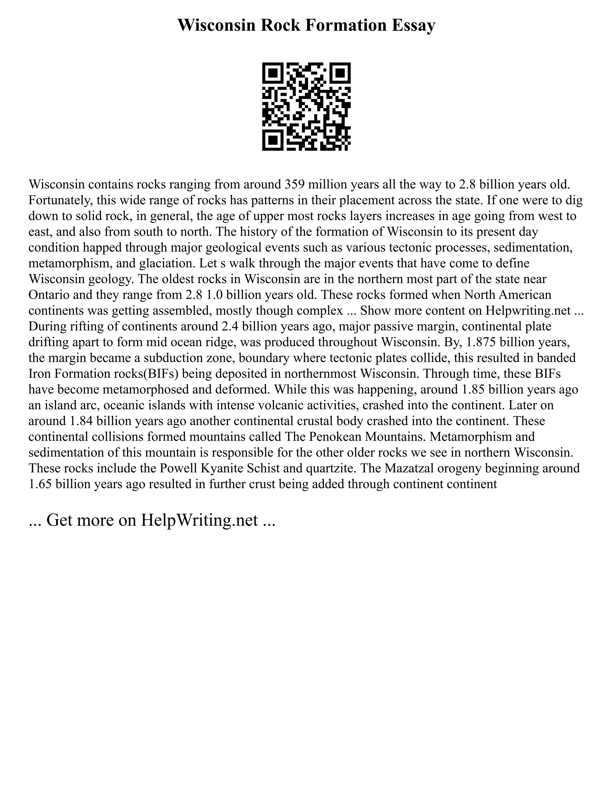 Wisconsin Rock Formation Essay
Wisconsin contains rocks ranging from around 359 million years all the way to 2.8 billion years old.
Fortunately, this wide range of rocks has patterns in their placement across the state. If one were to dig
down to solid rock, in general, the age of upper most rocks layers increases in age going from west to
east, and also from south to north. The history of the formation of Wisconsin to its present day
condition happed through major geological events such as various tectonic processes, sedimentation,
metamorphism, and glaciation. Let s walk through the major events that have come to define
Wisconsin geology. The oldest rocks in Wisconsin are in the northern most part of the state near
Ontario and they range from 2.8 1.0 billion years old. These rocks formed when North American
continents was getting assembled, mostly though complex ... Show more content on Helpwriting.net ...
During rifting of continents around 2.4 billion years ago, major passive margin, continental plate
drifting apart to form mid ocean ridge, was produced throughout Wisconsin. By, 1.875 billion years,
the margin became a subduction zone, boundary where tectonic plates collide, this resulted in banded
Iron Formation rocks(BIFs) being deposited in northernmost Wisconsin. Through time, these BIFs
have become metamorphosed and deformed. While this was happening, around 1.85 billion years ago
an island arc, oceanic islands with intense volcanic activities, crashed into the continent. Later on
around 1.84 billion years ago another continental crustal body crashed into the continent. These
continental collisions formed mountains called The Penokean Mountains. Metamorphism and
sedimentation of this mountain is responsible for the other older rocks we see in northern Wisconsin.
These rocks include the Powell Kyanite Schist and quartzite. The Mazatzal orogeny beginning around
1.65 billion years ago resulted in further crust being added through continent continent
... Get more on HelpWriting.net ...
 