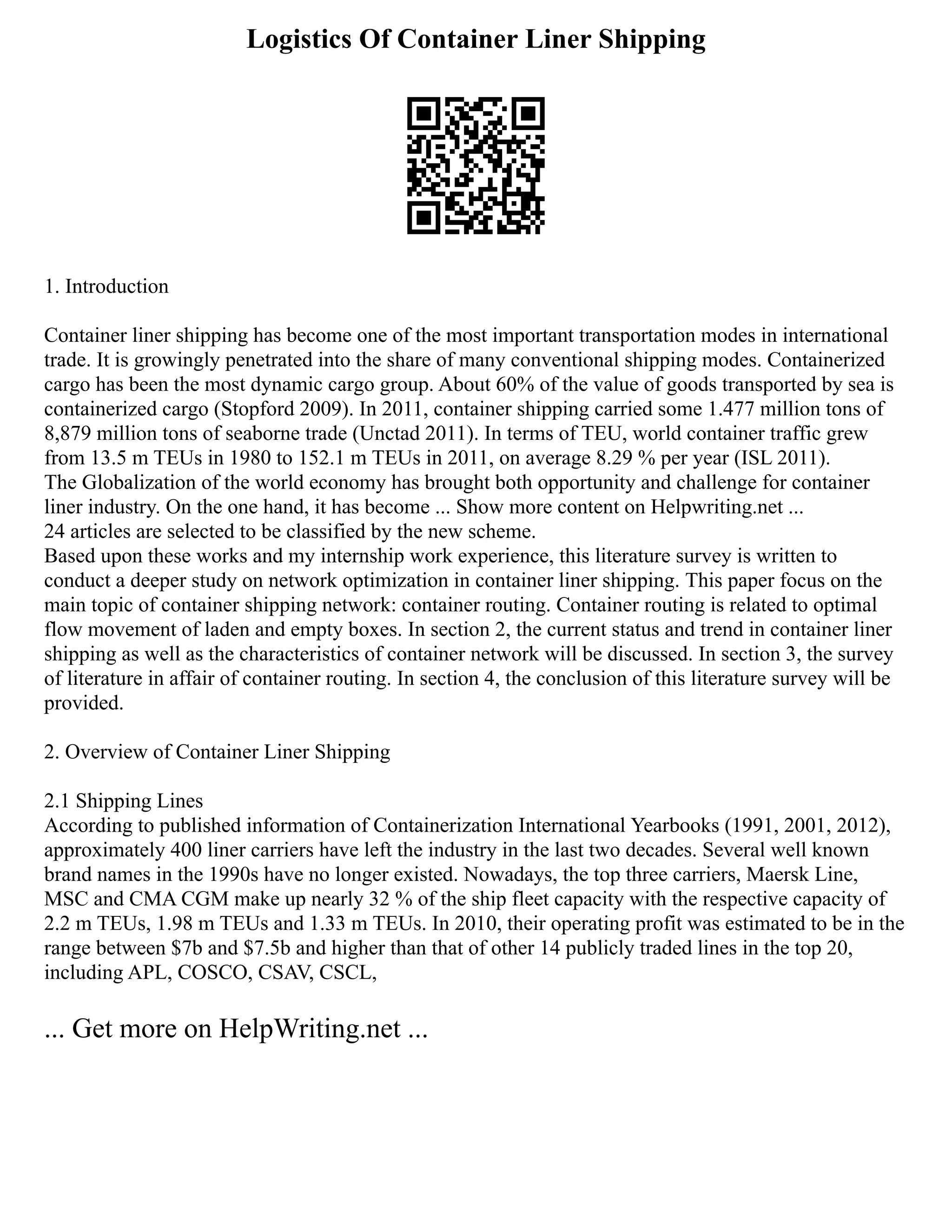 Logistics Of Container Liner Shipping
1. Introduction
Container liner shipping has become one of the most important transportation modes in international
trade. It is growingly penetrated into the share of many conventional shipping modes. Containerized
cargo has been the most dynamic cargo group. About 60% of the value of goods transported by sea is
containerized cargo (Stopford 2009). In 2011, container shipping carried some 1.477 million tons of
8,879 million tons of seaborne trade (Unctad 2011). In terms of TEU, world container traffic grew
from 13.5 m TEUs in 1980 to 152.1 m TEUs in 2011, on average 8.29 % per year (ISL 2011).
The Globalization of the world economy has brought both opportunity and challenge for container
liner industry. On the one hand, it has become ... Show more content on Helpwriting.net ...
24 articles are selected to be classified by the new scheme.
Based upon these works and my internship work experience, this literature survey is written to
conduct a deeper study on network optimization in container liner shipping. This paper focus on the
main topic of container shipping network: container routing. Container routing is related to optimal
flow movement of laden and empty boxes. In section 2, the current status and trend in container liner
shipping as well as the characteristics of container network will be discussed. In section 3, the survey
of literature in affair of container routing. In section 4, the conclusion of this literature survey will be
provided.
2. Overview of Container Liner Shipping
2.1 Shipping Lines
According to published information of Containerization International Yearbooks (1991, 2001, 2012),
approximately 400 liner carriers have left the industry in the last two decades. Several well known
brand names in the 1990s have no longer existed. Nowadays, the top three carriers, Maersk Line,
MSC and CMA CGM make up nearly 32 % of the ship fleet capacity with the respective capacity of
2.2 m TEUs, 1.98 m TEUs and 1.33 m TEUs. In 2010, their operating profit was estimated to be in the
range between $7b and $7.5b and higher than that of other 14 publicly traded lines in the top 20,
including APL, COSCO, CSAV, CSCL,
... Get more on HelpWriting.net ...
 