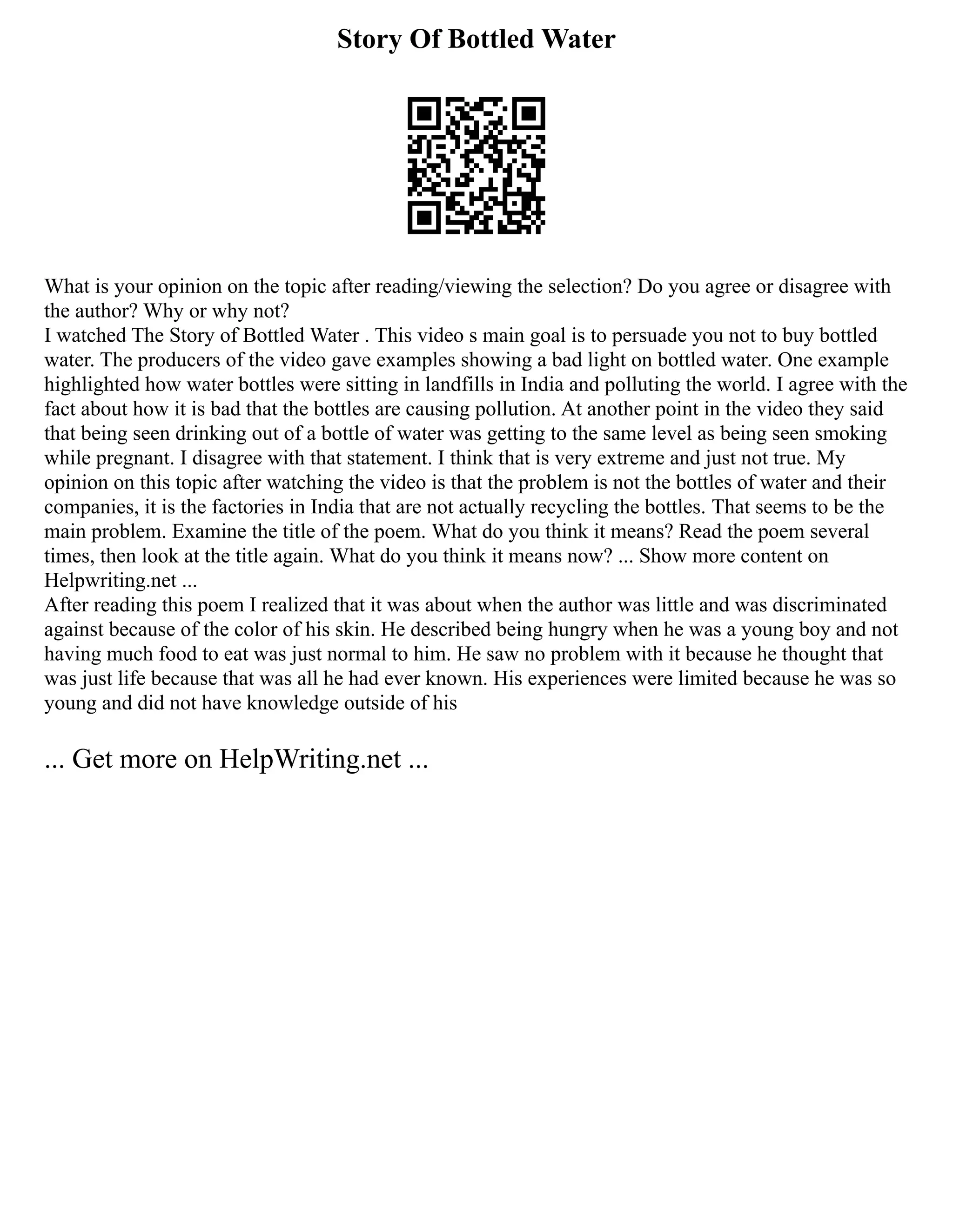 Story Of Bottled Water
What is your opinion on the topic after reading/viewing the selection? Do you agree or disagree with
the author? Why or why not?
I watched The Story of Bottled Water . This video s main goal is to persuade you not to buy bottled
water. The producers of the video gave examples showing a bad light on bottled water. One example
highlighted how water bottles were sitting in landfills in India and polluting the world. I agree with the
fact about how it is bad that the bottles are causing pollution. At another point in the video they said
that being seen drinking out of a bottle of water was getting to the same level as being seen smoking
while pregnant. I disagree with that statement. I think that is very extreme and just not true. My
opinion on this topic after watching the video is that the problem is not the bottles of water and their
companies, it is the factories in India that are not actually recycling the bottles. That seems to be the
main problem. Examine the title of the poem. What do you think it means? Read the poem several
times, then look at the title again. What do you think it means now? ... Show more content on
Helpwriting.net ...
After reading this poem I realized that it was about when the author was little and was discriminated
against because of the color of his skin. He described being hungry when he was a young boy and not
having much food to eat was just normal to him. He saw no problem with it because he thought that
was just life because that was all he had ever known. His experiences were limited because he was so
young and did not have knowledge outside of his
... Get more on HelpWriting.net ...
 