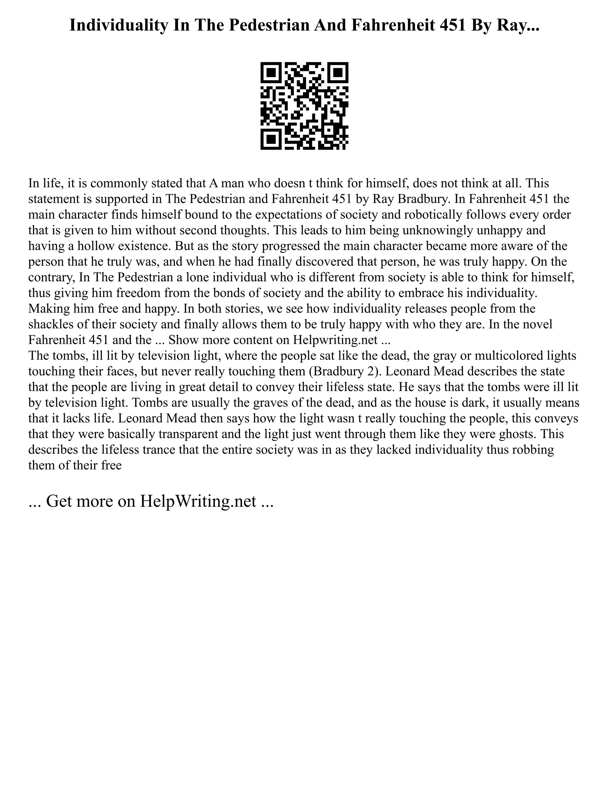 Individuality In The Pedestrian And Fahrenheit 451 By Ray...
In life, it is commonly stated that A man who doesn t think for himself, does not think at all. This
statement is supported in The Pedestrian and Fahrenheit 451 by Ray Bradbury. In Fahrenheit 451 the
main character finds himself bound to the expectations of society and robotically follows every order
that is given to him without second thoughts. This leads to him being unknowingly unhappy and
having a hollow existence. But as the story progressed the main character became more aware of the
person that he truly was, and when he had finally discovered that person, he was truly happy. On the
contrary, In The Pedestrian a lone individual who is different from society is able to think for himself,
thus giving him freedom from the bonds of society and the ability to embrace his individuality.
Making him free and happy. In both stories, we see how individuality releases people from the
shackles of their society and finally allows them to be truly happy with who they are. In the novel
Fahrenheit 451 and the ... Show more content on Helpwriting.net ...
The tombs, ill lit by television light, where the people sat like the dead, the gray or multicolored lights
touching their faces, but never really touching them (Bradbury 2). Leonard Mead describes the state
that the people are living in great detail to convey their lifeless state. He says that the tombs were ill lit
by television light. Tombs are usually the graves of the dead, and as the house is dark, it usually means
that it lacks life. Leonard Mead then says how the light wasn t really touching the people, this conveys
that they were basically transparent and the light just went through them like they were ghosts. This
describes the lifeless trance that the entire society was in as they lacked individuality thus robbing
them of their free
... Get more on HelpWriting.net ...
 