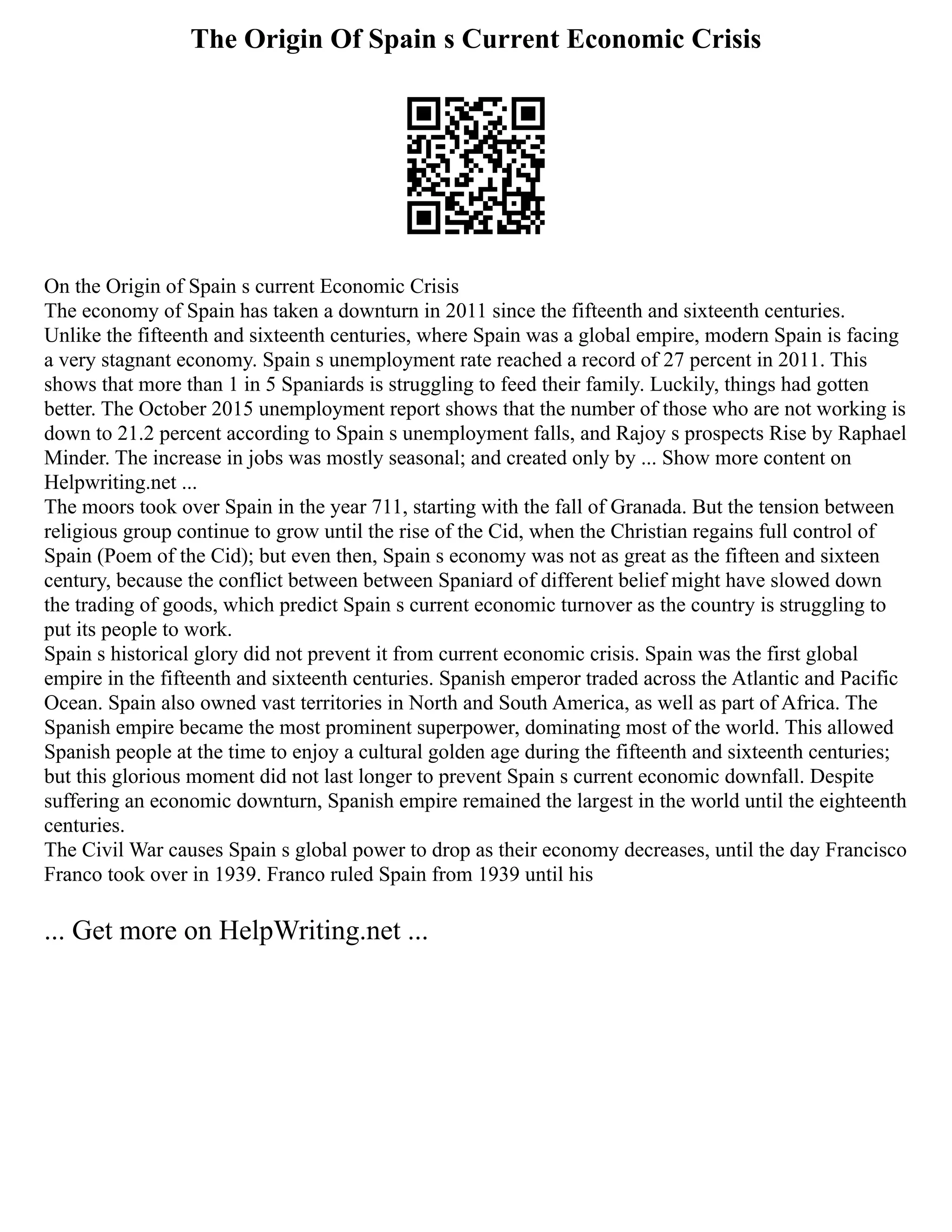 The Origin Of Spain s Current Economic Crisis
On the Origin of Spain s current Economic Crisis
The economy of Spain has taken a downturn in 2011 since the fifteenth and sixteenth centuries.
Unlike the fifteenth and sixteenth centuries, where Spain was a global empire, modern Spain is facing
a very stagnant economy. Spain s unemployment rate reached a record of 27 percent in 2011. This
shows that more than 1 in 5 Spaniards is struggling to feed their family. Luckily, things had gotten
better. The October 2015 unemployment report shows that the number of those who are not working is
down to 21.2 percent according to Spain s unemployment falls, and Rajoy s prospects Rise by Raphael
Minder. The increase in jobs was mostly seasonal; and created only by ... Show more content on
Helpwriting.net ...
The moors took over Spain in the year 711, starting with the fall of Granada. But the tension between
religious group continue to grow until the rise of the Cid, when the Christian regains full control of
Spain (Poem of the Cid); but even then, Spain s economy was not as great as the fifteen and sixteen
century, because the conflict between between Spaniard of different belief might have slowed down
the trading of goods, which predict Spain s current economic turnover as the country is struggling to
put its people to work.
Spain s historical glory did not prevent it from current economic crisis. Spain was the first global
empire in the fifteenth and sixteenth centuries. Spanish emperor traded across the Atlantic and Pacific
Ocean. Spain also owned vast territories in North and South America, as well as part of Africa. The
Spanish empire became the most prominent superpower, dominating most of the world. This allowed
Spanish people at the time to enjoy a cultural golden age during the fifteenth and sixteenth centuries;
but this glorious moment did not last longer to prevent Spain s current economic downfall. Despite
suffering an economic downturn, Spanish empire remained the largest in the world until the eighteenth
centuries.
The Civil War causes Spain s global power to drop as their economy decreases, until the day Francisco
Franco took over in 1939. Franco ruled Spain from 1939 until his
... Get more on HelpWriting.net ...
 
