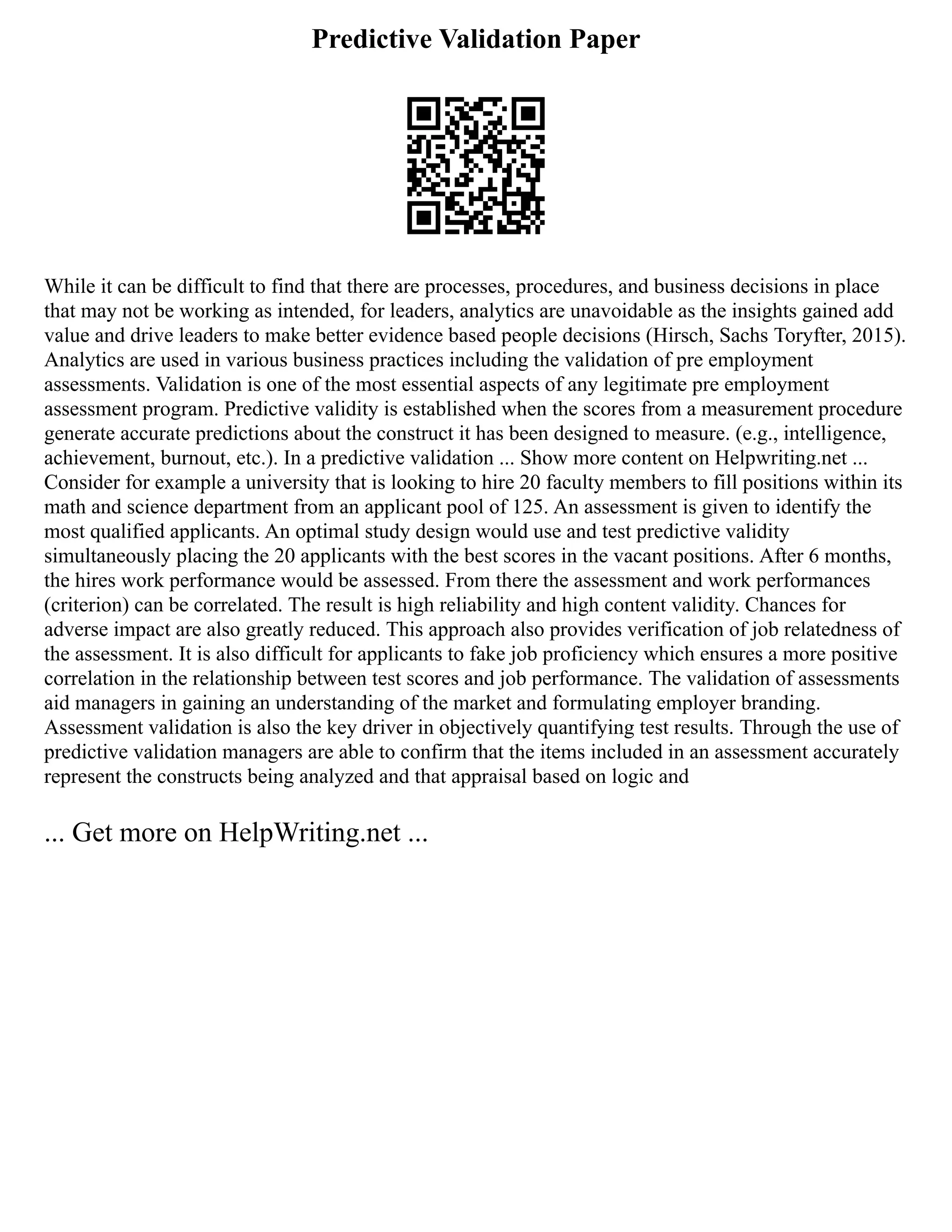 Predictive Validation Paper
While it can be difficult to find that there are processes, procedures, and business decisions in place
that may not be working as intended, for leaders, analytics are unavoidable as the insights gained add
value and drive leaders to make better evidence based people decisions (Hirsch, Sachs Toryfter, 2015).
Analytics are used in various business practices including the validation of pre employment
assessments. Validation is one of the most essential aspects of any legitimate pre employment
assessment program. Predictive validity is established when the scores from a measurement procedure
generate accurate predictions about the construct it has been designed to measure. (e.g., intelligence,
achievement, burnout, etc.). In a predictive validation ... Show more content on Helpwriting.net ...
Consider for example a university that is looking to hire 20 faculty members to fill positions within its
math and science department from an applicant pool of 125. An assessment is given to identify the
most qualified applicants. An optimal study design would use and test predictive validity
simultaneously placing the 20 applicants with the best scores in the vacant positions. After 6 months,
the hires work performance would be assessed. From there the assessment and work performances
(criterion) can be correlated. The result is high reliability and high content validity. Chances for
adverse impact are also greatly reduced. This approach also provides verification of job relatedness of
the assessment. It is also difficult for applicants to fake job proficiency which ensures a more positive
correlation in the relationship between test scores and job performance. The validation of assessments
aid managers in gaining an understanding of the market and formulating employer branding.
Assessment validation is also the key driver in objectively quantifying test results. Through the use of
predictive validation managers are able to confirm that the items included in an assessment accurately
represent the constructs being analyzed and that appraisal based on logic and
... Get more on HelpWriting.net ...
 