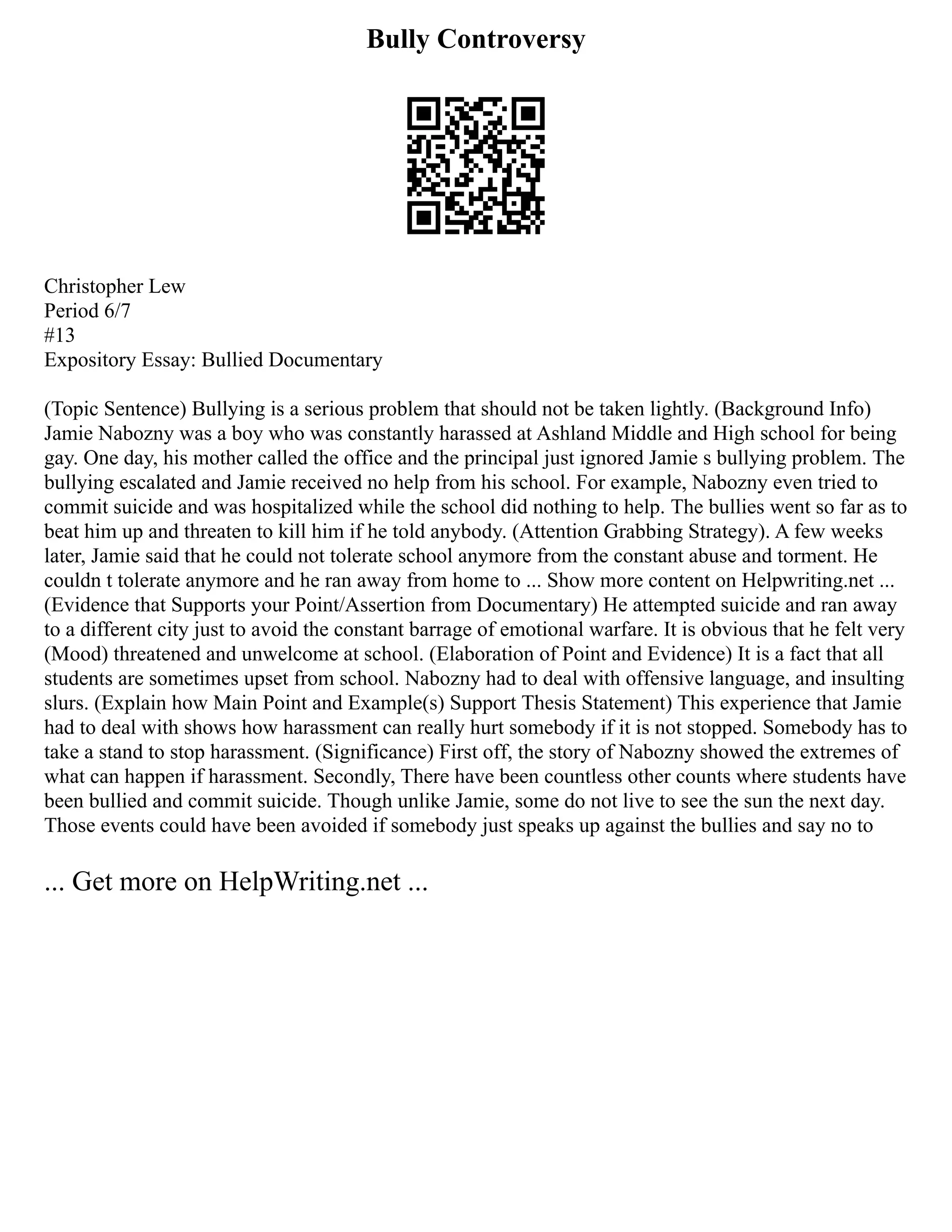 Bully Controversy
Christopher Lew
Period 6/7
#13
Expository Essay: Bullied Documentary
(Topic Sentence) Bullying is a serious problem that should not be taken lightly. (Background Info)
Jamie Nabozny was a boy who was constantly harassed at Ashland Middle and High school for being
gay. One day, his mother called the office and the principal just ignored Jamie s bullying problem. The
bullying escalated and Jamie received no help from his school. For example, Nabozny even tried to
commit suicide and was hospitalized while the school did nothing to help. The bullies went so far as to
beat him up and threaten to kill him if he told anybody. (Attention Grabbing Strategy). A few weeks
later, Jamie said that he could not tolerate school anymore from the constant abuse and torment. He
couldn t tolerate anymore and he ran away from home to ... Show more content on Helpwriting.net ...
(Evidence that Supports your Point/Assertion from Documentary) He attempted suicide and ran away
to a different city just to avoid the constant barrage of emotional warfare. It is obvious that he felt very
(Mood) threatened and unwelcome at school. (Elaboration of Point and Evidence) It is a fact that all
students are sometimes upset from school. Nabozny had to deal with offensive language, and insulting
slurs. (Explain how Main Point and Example(s) Support Thesis Statement) This experience that Jamie
had to deal with shows how harassment can really hurt somebody if it is not stopped. Somebody has to
take a stand to stop harassment. (Significance) First off, the story of Nabozny showed the extremes of
what can happen if harassment. Secondly, There have been countless other counts where students have
been bullied and commit suicide. Though unlike Jamie, some do not live to see the sun the next day.
Those events could have been avoided if somebody just speaks up against the bullies and say no to
... Get more on HelpWriting.net ...
 